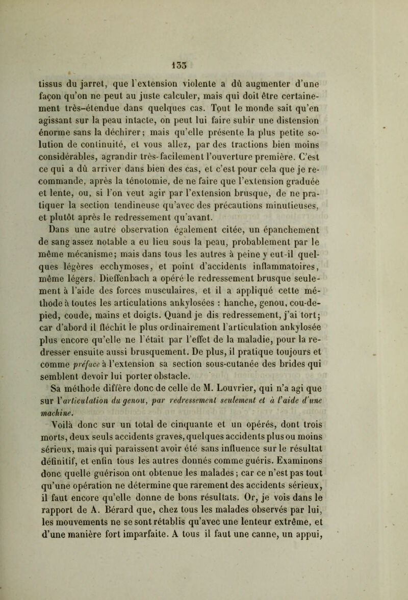 135 tissus du jarret, que l’extension violente a dù augmenter d’une façon qu’on ne peut au juste calculer, mais qui doit être certaine- ment très-étendue dans quelques cas. Tout le monde sait qu’en agissant sur la peau intacte, on peut lui faire subir une distension énorme sans la déchirer; mais qu’elle présente la plus petite so- lution de continuité, et vous allez, par des tractions bien moins considérables, agrandir très-facilement l’ouverture première. C’est ce qui a dû arriver dans bien des cas, et c’est pour cela que je re- commande, après la ténotomie, de ne faire que l’extension graduée et lente, ou, si l’on veut agir par l’extension brusque, de ne pra- tiquer la section tendineuse qu’avec des précautions minutieuses, et plutôt après le redressement qu’avant. Dans une autre observation également citée, un épanchement de sang assez notable a eu lieu sous la peau, probablement par le même mécanisme; mais dans tous les autres à peine y eut-il quel- ques légères ecchymoses, et point d’accidents inflammatoires, même légers. Dieffenbach a opéré le redressement brusque seule- ment à l’aide des forces musculaires, et il a appliqué cette mé- thode à toutes les articulations ankylosées : hanche, genou, cou-de- pied, coude, mains et doigts. Quand je dis redressement, j’ai tort; car d’abord il fléchit le plus ordinairement l’articulation ankylosée plus encore qu’elle ne l'était par l’effet de la maladie, pour la re- dresser ensuite aussi brusquement. De plus, il pratique toujours et comme préface à l’extension sa section sous-cutanée des brides qui semblent devoir lui porter obstacle. Sa méthode diffère donc de celle de M. Louvrier, qui n’a agi que sur Y articulation du genou, par redressement seulement et à l'aide d’une machine. Voilà donc sur un total de cinquante et un opérés, dont trois morts, deux seuls accidents graves, quelques accidents plus ou moins sérieux, mais qui paraissent avoir été sans influence sur le résultat définitif, et enfin tous les autres donnés comme guéris. Examinons donc quelle guérison ont obtenue les malades; car ce n’est pas tout qu’une opération ne détermine que rarement des accidents sérieux, il faut encore quelle donne de bons résultats. Or, je vois dans le rapport de A. Bérard que, chez tous les malades observés par lui, les mouvements ne se sont rétablis qu’avec une lenteur extrême, et d’une manière fort imparfaite. A tous il faut une canne, un appui,