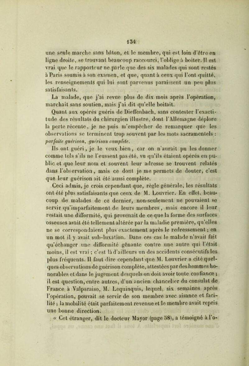 une seule marche sans bâton, et le membre, qui est loin d’être en ligne droite, se trouvant beaucoup raccourci, l’oblige à boiter. Il est vrai que le rapporteur ne parle que des six malades qui sont restés à Paris soumis à son examen, et que, quant à ceux qui l’ont quitté, les renseignements qui lui sont parvenus paraissent un peu plus satisfaisants. La malade, que j’ai revue plus de dix mois après l'opération, marchait sans soutien, mais j’ai dit qu’elle boitait. Quant aux opérés guéris de Dieffenbach, sans contester l’exacti- tude des résultats du chirurgien illustre, dont l’Allemagne déplore la perte récente, je ne puis m’empêcher de remarquer que les observations se terminent trop souvent par les mots sacramentels : parfaite guérison, guérison complète. Ils ont guéri, je le veux bien , car on n’aurait pu les donner comme tels s’ils ne l’eussent pas été, vu qu’ils étaient opérés en pu- blic et que leur nom et souvent leur adresse se trouvent relatés dans l’observation, mais ce dont je me permets de douter, c’est que leur guérison ait été aussi complète. Ceci admis, je crois cependant que, règle générale, les résultats ont été plus satisfaisants que ceux de M. Louvrier. En effet, beau- coup de malades de ce dernier, non-seulement ne pouvaient se servir qu’imparfaitement de leurs membres, mais encore il leur restait une difformité, qui provenait de ce que la forme des surfaces osseuses avait été tellement altérée par la maladie première, qu’elles ne se correspondaient plus exactement après le redressement ; en un mot il y avait sub-luxation. Dans ces cas le malade n’avait fait qu’échanger une difformité gênante contre une autre qui l’était moins, il est vrai ; c’est là d’ailleurs un des accidents consécutifs les plus fréquents. Il faut dire cependant que M. Louvrier a cité quel- ques observations de guérison complète, attestées par des hommes ho- norables et dans le jugement desquels on doit avoir toute confiance ; il est question, entre autres, d’un ancien chancelier du consulat de France à Yalparaiso, M. Lequinquis, lequel, six semaines après l’opération, pouvait se servir de son membre avec aisance et faci- lité; la mobilité était parfaitement revenue et le membre avait repris une bonne direction. « Cet étranger, dit le docteur Mayor (page 58), a témoigné à l’o-