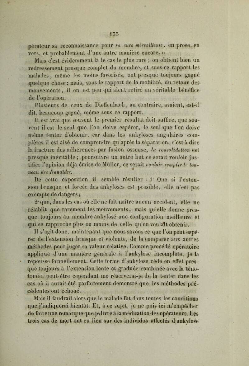 pérateur sa reconnaissance pour sa cure merveilleuse. en prose, en vers, et probablement d’une autre manière encore. » Mais c’est évidemment là le cas le plus rare ; on obtient bien un redressement presque complet du membre, et sous ce rapport les malades, même les moins favorisés, ont presque toujours gagné quelque cliose; mais, sous le rapport de la mobilité, du retour des mouvements, il en est peu qui aient retiré un véritable bénéfice de l’opération. Plusieurs de ceux de Diefïcnbacb , au contraire, avaient, est-il dit, beaucoup gagné, même sous ce rapport. Il est vrai que souvent le premier résultat doit suffire, que sou- vent il est le seul que l’on doive espérer, le seul que l’on doive même tenter d’obtenir, car dans les ankylosés angulaires com- plètes il est aisé de comprendre qu’après la séparation, c’est-à-dire la fracture des adhérences par fusion osseuse, la consolidation est presque inévitable ; poursuivre un autre but ce serait vouloir jus- tifier l’opinion déjà émise de Muller, ce serait vouloir remplir L ton- neau des Danaïdes. De cette exposition il semble résulter : 1° Que si l’exten- sion brusque et forcée des ankylosés est possible, elle n’est pas exempte de dangers ; 2° que, dans les cas où elle ne fait naître aucun accident, elle ne rétablit que rarement les mouvements, mais qu’elle donne pres- que toujours au membre ankylosé une configuration meilleure et qui se rapproche plus ou moins de celle qu’on voulait obtenir. Il s’agit donc, maintenant que nous savons ce que l’on peut espé- rer de l’extension brusque et violente, de la comparer aux autres méthodes pour juger sa valeur relative. Comme procédé opératoire appliqué d’une manière générale à l’ankylose incomplète, je la repousse formellement. Cette forme d’ankylose cède en effet pres- que toujours à l’extension lente et graduée combinée avec la téno- tomie, peut- être cependant me réserverai-je de la tenter dans les cas où il aurait été parfaitement démontré que les méthodes pré- cédentes ont échoué. Mais il faudrait alors que le malade fût dans toutes les conditions que j’indiquerai bientôt. Et, à ce sujet, je ne puis ici m’empêcher de faireune remarque que je livre à la méditation des opérateurs. Les trois cas de mort ont eu lieu sur des individus affectés d’ankylose