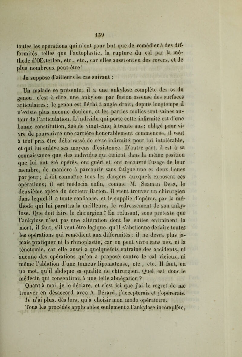 toutes les opérations qui n’ont pour but que de remédier à des dif- formités, telles que l’autoplastie, la rupture du cal par la mé- thode d’OEsterlen, etc., etc., car elles aussi ont eu des revers, et de plus nombreux peut-être ! Je suppose d’ailleurs le cas suivant : Un malade se présente; il a une ankylosé complète des os du genou, c’est-à-dire une ankylosé par fusion osseuse des surfaces articulaires; le genou est fléchi à angle droit; depuis longtemps il n’existe plus aucune douleur, et les parties molles sont saines au- tour de l’articulation. L’individu qui porte cette infirmité est d’une bonne constitution, âgé de vingt-cinq à trente ans; obligé pour vi- vre de poursuivre une carrière honorablement commencée, il veut à tout prix être débarrassé de cette infirmité pour lui intolérable, et qui lui enlève ses moyens d’existence. D'autre part, il est à sa connaissance que des individus qui étaient dans la même position que lui ont été opérés, ont guéri et ont recouvré l’usage de leur membre, de manière à parcourir sans fatigue une et deux lieues par jour; il dit connaître tous les dangers auxquels exposent ces opérations; il est médecin enfin, comme M. Seaman Deaz, le deuxième opéré du docteur Barton. Il vient trouver un chirurgien dans lequel il a toute confiance, et le supplie d’opérer, par la mé- thode qui lui paraîtra la meilleure, le redressement de son anky- losé. Que doit faire le chirurgien? En refusant, sous prétexte que l’ankylose n’est pas une altération dont les suites entraînent la mort, il faut, s’il veut être logique, qu’il s’abstienne défaire toutes les opérations qui remédient aux difformités; il ne devra plus ja- mais pratiquer ni la rhinoplastie, car on peut vivre sans nez, ni la ténotomie, car elle aussi a quelquefois entraîné des accidents, ni aucune des opérations qu’on a proposé contre le cal vicieux, ni même l’ablation d’une tumeur lipomateuse, etc., etc. Il faut, en un mot, qu’il abdique sa qualité de chirurgien. Quel est donc le médecin qui consentirait à une telle abnégation ? Quant à moi, je le déclare, et c’est ici que j’ai le regret de me trouver en désaccord avec A. Bérard, j’accepterais et j’opérerais. Je n’ai plus, dès lors, qu’à choisir mon mode opératoire. Tous les procédés applicables seulement à l’ankylose incomplète,