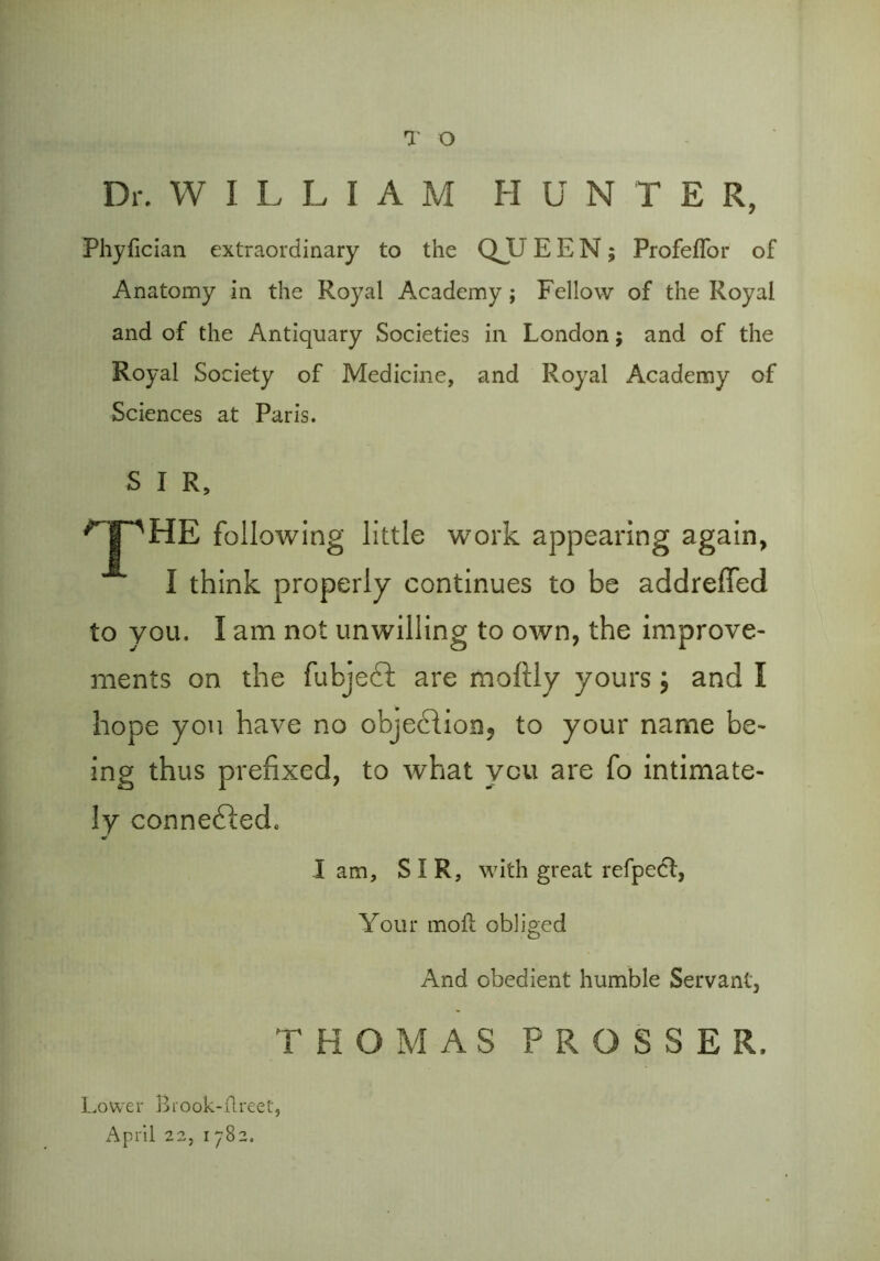 Dr. WILLIAM HUN T E R, Phyhcian extraordinary to the QJU EEN; Profeflor of Anatomy in the Royal Academy; Fellow of the Royal and of the Antiquary Societies in London; and of the Royal Society of Medicine, and Royal Academy of Sciences at Paris. S I R, THE following little work appearing again, I think properly continues to be addreffed to you. I am not unwilling to own, the improve- ments on the fubjecf are moftly yours; and I hope you have no objection? to your name be- ing thus prefixed, to what you are fo intimate- ly connected, I am, SIR, with great refpect, Your molt obliged And obedient humble Servant, THOMAS P R O S S E R. Lower Brook-flreet, April 22, 1782.