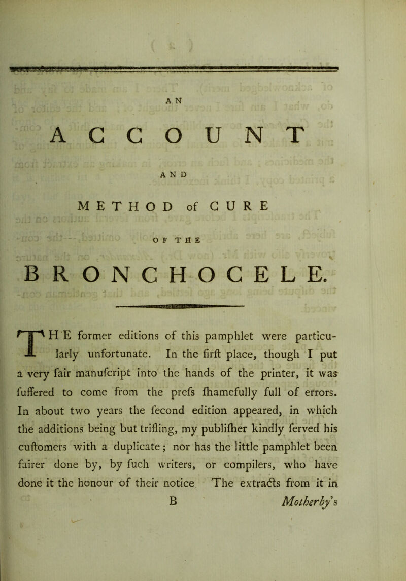 ACCOUNT AND METHOD of CURE OF THE BRONCHOCELE. —————— THE former editions of this pamphlet were particu- larly unfortunate. In the firft place, though I put a very fair manufcript into the hands of the printer, it was fuffered to come from the prefs fhamefully full of errors. In about two years the fecond edition appeared, in which the additions being but trilling, my publilher kindly ferved his cuftomers with a duplicate; nor has the little pamphlet been fairer done by, by fuch writers, or compilers, who have done it the honour of their notice The extradls from it in B Mother bys