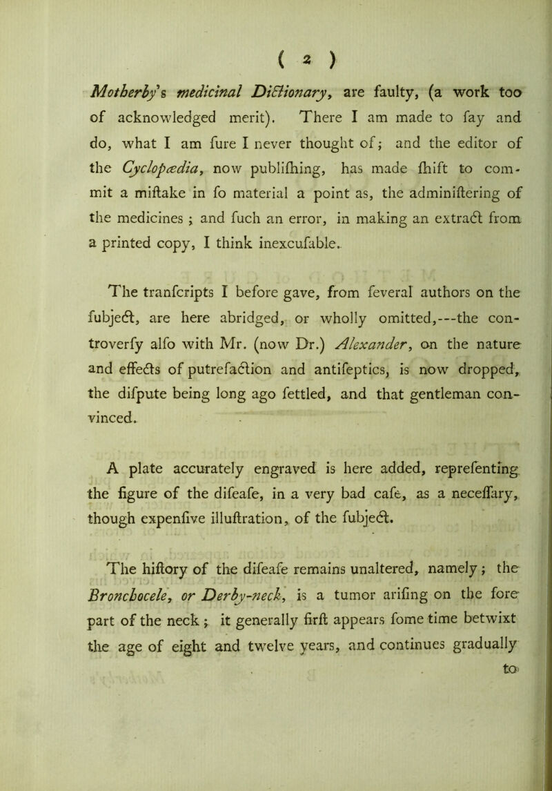 Motherly s medicinal DiSlio?tary, are faulty, (a work too of acknowledged merit). There I am made to fay and do, what I am fure I never thought of; and the editor of the Cyclopedia, now publifhing, has made fhift to com- mit a miftake in fo material a point as, the adminiftering of the medicines ; and fuch an error, in making an extradl from a printed copy, I think inexcufable.. The tranfcripts I before gave, from feveral authors on the fubjedt, are here abridged, or wholly omitted,-—the con- troverfy alfo with Mr. (now Dr.) Alexander, on the nature and effects of putrefaction and antifeptics, is now dropped, the difpute being long ago fettled, and that gentleman con- vinced. A plate accurately engraved is here added, reprefenting the figure of the difeafe, in a very bad cafe, as a neceffary, though expenfive illuflration, of the fubjedt. The hiftory of the difeafe remains unaltered, namely ; the Bronchocele, or Derby-neck, is a tumor arifing on the fore part of the neck ; it generally firft appears fome time betwixt the age of eight and twelve years, and continues gradually to