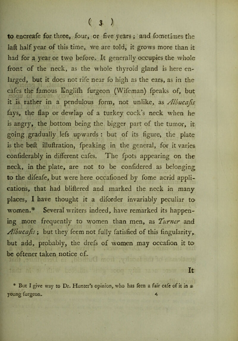 to encreafe for three, four, or five years; and fometimes the Iaft half year of this time, we are told, it grows more than it had for a year or two before. It generally occupies the whole front of the neck, as the whole thyroid gland is here en- larged, but it does not rife near fo high as the ears, as in the . cafes the famous Englifh furgeon (Wifeman) fpeaks of, but it is rather in a pendulous form, not unlike, as Albucafis fays, the flap or dewlap of a turkey cock’s neck when he is angry, the bottom being the bigger part of the tumor, it going gradually lefs upwards : but of its figure, the plate is the beft illuflration, fpeaking in the general, for it varies confiderably in different cafes. The fpots appearing on the neck, in the plate, are not to be confidered as belonging to the difeafe, but were here occafioned by fome acrid appli- cations, that had bliftered and marked the neck in many places, I have thought it a diforder invariably peculiar to women.* Several writers indeed, have remarked its happen- ing more frequently to women than men, as ‘Turner and Albucafis; but they feem not fully fatisfied of this fingularity, but add, probably, the drefs of women may occafion it to be oftener taken notice of. It * But I give way to Dr. Hunter’s opinion, who has feen a fair cafe of it in z young furgeon. 4