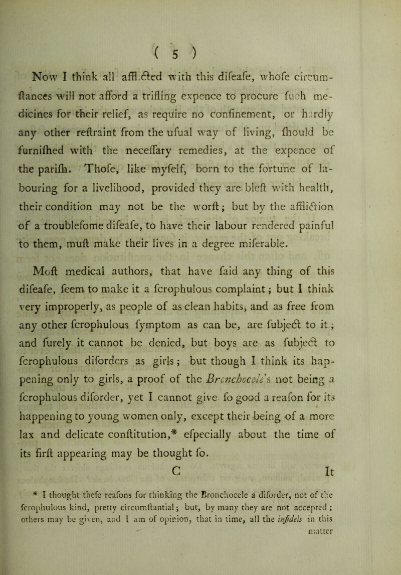 Now I think all afflicted with this difeafe, whofe circum- flances will not afford a trifling expence to procure fuch me- dicines for their relief, as require no confinement, or h .rdly any other reftraint from the ufual way of living, fhould be furnifhed with the neceffary remedies, at the expence of the parifh. Thofe, like myfelf, born to the fortune of la- bouring for a livelihood, provided they are bleft with health, their condition may not be the worft; but by the affliction of a troublefome difeafe, to have their labour rendered painful to them, muft make their lives in a degree miferable. Moft medical authors, that have faid any thing of this difeafe, feem to make it a fcrophulous complaint; but I think very improperly, as people of as clean habits, and as free from any other fcrophulous fymptom as can be, are fubjecfl to it; and furely it cannot be denied, but boys are as fubjecf to fcrophulous diforders as girls; but though I think its hap- pening only to girls, a proof of the Brcnchccele s not being a fcrophulous diforder, yet I cannot give fo good a reafon for its happening to young women only, except their being of a more lax and delicate conftitution,* efpecially about the time of its firft appearing may be thought fo. C It * I thought thefe rcafons for thinking the Bronchocele a diforder, not of the fcrophulous kind, pretty circumftantial •, but, by many they are not accepted ; others may be given, and I am of opinion, that in time, all the inf dels in this matter