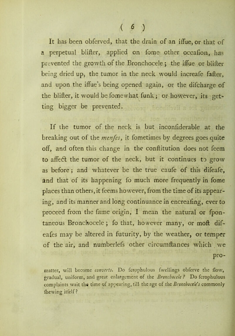 It has been obferved, that the drain of an iffue, or that of a perpetual blifter, applied on fome other occalion, has prevented the growth of the Bronchocele; the iffue or blifter being dried up, the tumor in the neck would increafe fafter, and upon the iffue’s being opened again, or the difcharge of the blifter, it would be fomewhat funk; or however, its get- ting bigger be prevented. If the tumor of the neck is but inconfiderable at the breaking out of the tnenfes, it fometimes by degrees goes quite off, and often this change in the conftitution does not feem to affedl the tumor of the neck, but it continues to grow as before ; and whatever be the true caufe of this difeafe, and that of its happening fo much more frequently in fome places than others, it feems however, from the time of its appear- ing, and its manner and long continuance in encreaffng, ever to proceed from the fame origin, I mean the natural or fpon- taneous Bronchocele; fo that, however many, or moft dif- eafes may be altered in futurity, by the weather, or temper of the air, and numberlefs other circumftances which we pro- matter, will become converts. Do fcrophulous fwellings obferve the flow, gradual, uniform, and great enlargement of the Bronchocele ? Do fcrophulous complaints wait the time of appearing, till the age of the Bronchocele's commonly fhewing itfelf ?