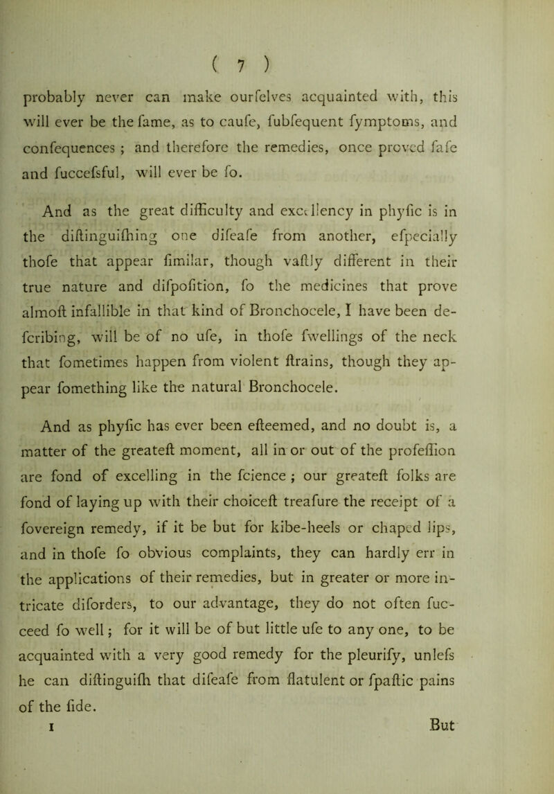 probably never can make ourfelves acquainted with, this will ever be the fame, as to caufe, fubfequent fymptoms, and confequences ; and therefore the remedies, once proved fafe and fuccefsful, will ever be fo. And as the great difficulty and excellency in phyfic is in the diftinguifhing one difeafe from another, efpecially thofe that appear fimilar, though vaftly different in their true nature and difpofition, fo the medicines that prove almoft infallible in that kind of Bronchocele, I have been de- fcribiog, will be of no ufe, in thofe fw^ellings of the neck that fometimes happen from violent flrains, though they ap- pear fomething like the natural Bronchocele. And as phyfic has ever been efteemed, and no doubt is, a matter of the greateft moment, all in or out of the profeffion are fond of excelling in the fcience ; our greateft folks are fond of laying up with their choiceft treafure the receipt of a fovereign remedy, if it be but for kibe-heels or chaped lips, and in thofe fo obvious complaints, they can hardly err in the applications of their remedies, but in greater or more in- tricate diforders, to our advantage, they do not often fuc- ceed fo well; for it will be of but little ufe to any one, to be acquainted with a very good remedy for the pleurify, unlefs he can diftinguiffi that difeafe from flatulent or fpaftic pains of the fide. i But