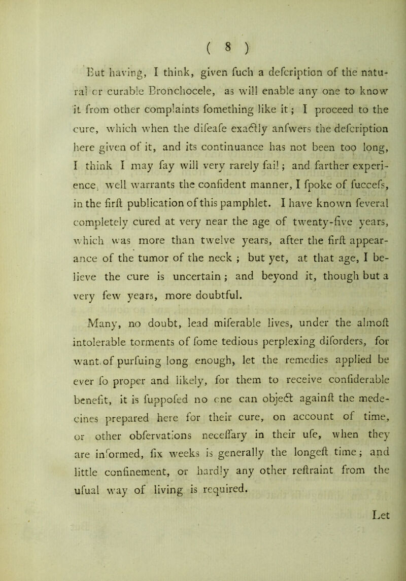 But having, 1 think, given fuch a defcription of the natu- ral cr curable Bronchocele, as will enable any one to know it from other complaints fomething like it; I proceed to the cure, which when the difeafe exadlly anfwers the defcription here given of it, and its continuance has not been too long, I think I may fay will very rarely fail; and farther experi- ence. well warrants the confident manner, I fpoke of fuccefs, in the firfl publication of this pamphlet. I have known feveral completely cured at very near the age of twenty-five years, which was more than twelve years, after the firft appear- ance of the tumor of the neck ; but yet, at that age, I be- lieve the cure is uncertain; and beyond it, though but a very few years, more doubtful. Many, no doubt, lead miferable lives, under the almoft intolerable torments of fome tedious perplexing diford ers, for want, of purfuing long enough, let the remedies applied be ever fo proper and likely, for them to receive confiderable benefit, it is fuppofed no one can objebt againft the mede- cines prepared here for their cure, on account of time, or other observations neceffary in their ufe, when they are informed, fix weeks is generally the longefl time; and little confinement, or hardly any other reftraint from the ufual way of living is required. Let