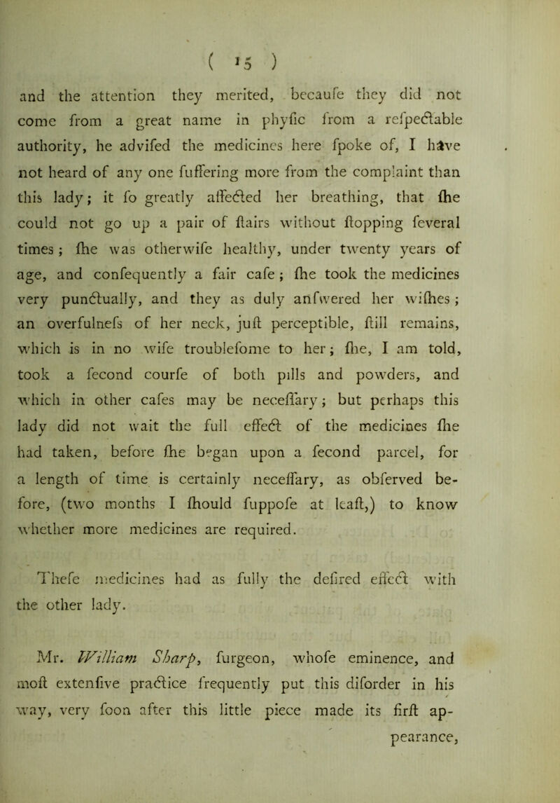 ( >5 ) and the attention they merited, becaufe they did not come from a great name in phyfic from a refpectable authority, he advifed the medicines here fpoke of, I have not heard of any one fuffering more from the complaint than this lady; it fo greatly aifectecl her breathing, that fhe could not go up a pair of flairs without flopping feveral times ; fhe was other wife healthy, under twenty years of age, and confequently a fair cafe ; fhe took the medicines very punctually, and they as duly aiifwered her wifhes; an overfulnefs of her neck, juft perceptible, ftill remains, which is in no wife troublefome to her; fhe, I am told, took a fecond courfe of both pills and powders, and which in other cafes may be neceffary; but perhaps this lady did not wait the full effect of the medicines file had taken, before fhe began upon a fecond parcel, for a length of time is certainly neceffary, as ohferved be- fore, (two months I fhould fuppofe at Icaft,) to know whether more medicines are required. Thefe medicines had as fully the defred effect with j the other lady. Mr. IVilliavi Sharp, furgeon, whofe eminence, and mofl extenfive practice frequently put this diforder in his / way, very foon after this little piece made its firft ap- pearance,