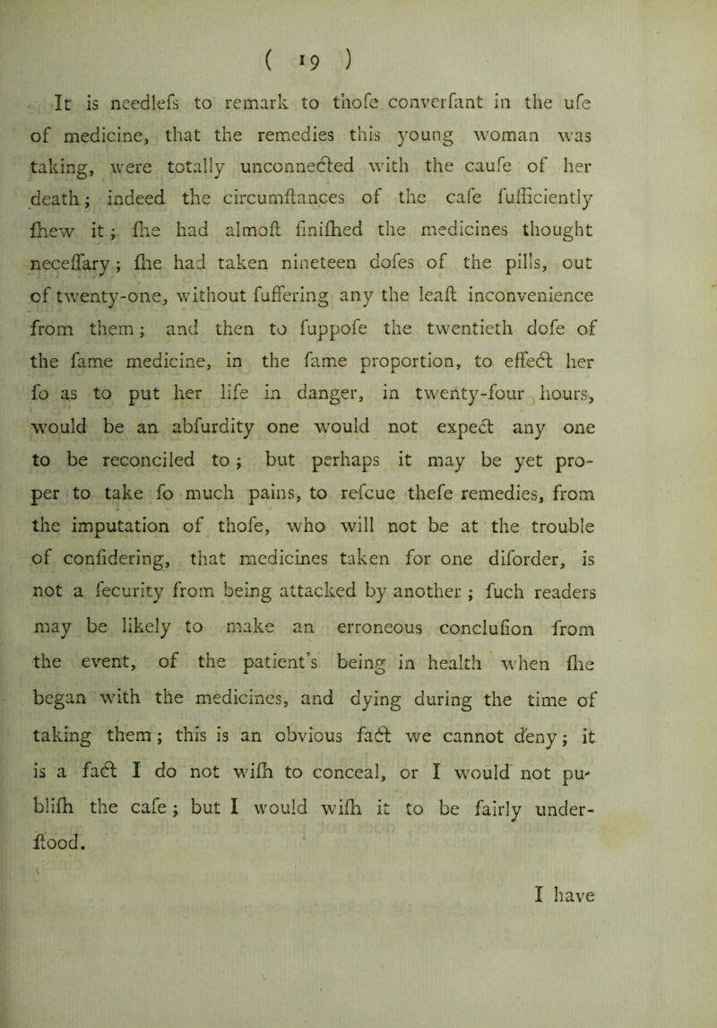 ( *9 ) It is needlefs to remark to thofe converfant in the ufe of medicine, that the remedies this young woman was taking, were totally unconnected with the caufe of her death; indeed the circumftances of the cafe fufficiently fhew it; fne had almoft fmifhed the medicines thought neceffary ; file had taken nineteen dofes of the pills, out of twenty-one, without fuffering any the lead inconvenience from them; and then to fuppofe the twentieth dofe of the fame medicine, in the fame proportion, to effect her fo as to put her life in danger, in twenty-four hours, would be an abfurdity one would not expect any one to be reconciled to ; but perhaps it may be yet pro- per to take fo much pains, to refcue thefe remedies, from the imputation of thofe, who will not be at the trouble of conlidering, that medicines taken for one diforder, is not a fecurity from being attacked by another ; fuch readers may be likely to make an erroneous conclufion from the event, of the patient’s being in health when fne began with the medicines, and dying during the time of taking them; this is an obvious fact we cannot deny; it is a fact I do not wifh to conceal, or I would not pu- blifh the cafe; but I would wifn it to be fairly under- dood. t I have