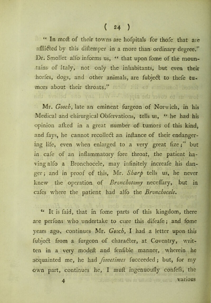 i( In moft of their towns are hofpitals for thofe that are afn idled by this diftemper in a more than ordinary degree.” Dr. Smollet alfo informs us, “ that upon fome of the moun- tains of Italy, not only the inhabitants, but even their horfes, dogs, and other animals, are fubjedt to thefe tu- mors about their throats.” Mr. Gooch, late an eminent furgeon of Norwich, in his Medical and chirurgical Obfervations, tells us, “ he had his opinion afked in a great number of tumors of this kind, and fays, he cannot recoiled! an inftance of their endanger- ing life, even when enlarged to a very great fizebut in cafe of an inflammatory fore throat, the patient ha- ving alfo a Bronchocele, may infinitely increafe his dan- ger ; and in proof of this, Mr. Sharp tells us, he never knew the operation of Bronchotomy neceffary, but in cafes where the patient had alfo the Bronchocele.. u It is faid, that in fome parts of this kingdom, there are perfons who undertake to cure this difeafe; and fome years ago, continues Mr. Gooch, I had a letter upon this fubjebl from a furgeon of character, at Coventry, writ- ten in a very modefl and fenfible manner, wherein he acquainted me, he had fometimes fucceeded ; but, for my own part, continues he, I muff ingenuoufly confefs, the 4 various