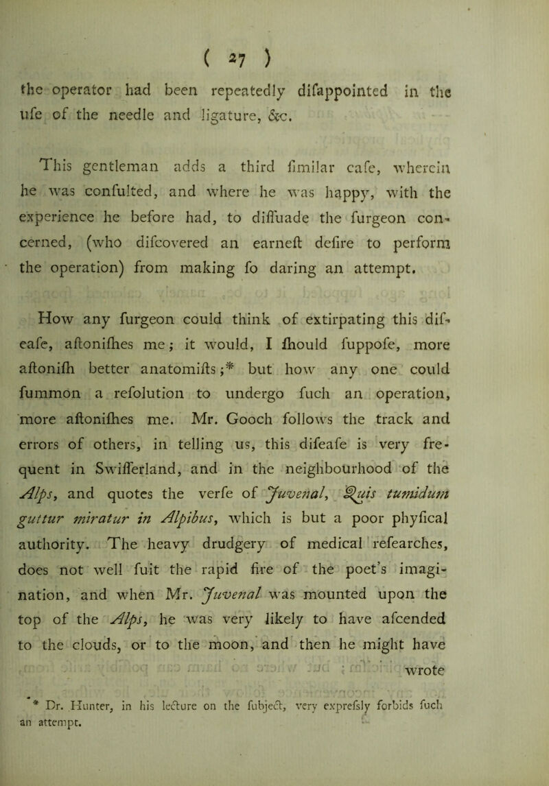 ( *7 ) the operator had been repeatedly difappointed in the life of the needle and ligature, &c. This gentleman adds a third fimilar cafe, wherein he was confulted, and where he was happy, with the experience he before had, to diftuade the furgeon con- cerned, (who difcovered an earned: defire to perform the operation) from making fo daring an attempt. How any furgeon could think of extirpating this dif- eafe, aftonifhes me; it would, I fhould fuppofe, more aftonifh better anatomifts ;* but how any one could fummon a refolution to undergo fuch an operation, more aftonifhes me. Mr. Gooch follows the track and errors of others, in telling us, this difeafe is very fre- quent in Swifterland, and in the neighbourhood of the Alps, and quotes the verfe of Juvenal, Quis tumidum guttur miratur in Alpibus, which is but a poor phyftcal authority. The heavy drudgery of medical refearches, does not well fuit the rapid fire of the poet’s imagi- nation, and when Mr. Juvenal was mounted upon the top of the Alps, he was very likely to have afcended to the clouds, or to the moon, and then he might have wrote 2*; \ ,'_ i„ >f|i v i eft •>: ’11'?t£vnoofd vn.a m,. * Dr. Hunter, in his lecture on the fubject, very exprefsly forbids fuch an attempt.