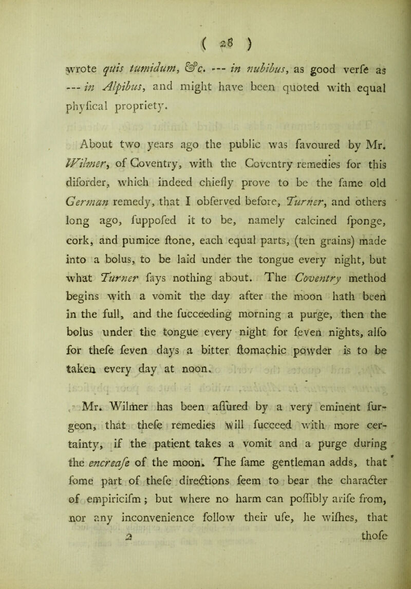 wrote quis tumidum, &c. —- in nubibus, as good verfe as --- in Alfibus, and might have been quoted with equal phyflcal propriety. About two years ago the public was favoured by Mr. IVihner, of Coventry, with the Coventry remedies for this diforder, which indeed chiefly prove to be the fame old German remedy, that I obferved before, 'Turner, and others long ago, fuppofed it to be, namely calcined fponge, cork, and pumice flone, each equal parts, (ten grains) made into a bolus, to be laid under the tongue every night, but what Turner fays nothing about. The Coventry method begins with a vomit the day after the moon hath been in the full, and the fucceeding morning a purge, then the bolus under the tongue every night for feven nights, alfo for thefe feven days a bitter ftomachic powder is to be taken every day at noon. Mr. Wilmer has been allured by a very eminent fur- geon, that thefe remedies will fucceed with more cer- tainty, if the patient takes a vomit and a purge during the encreafe of the moon* The fame gentleman adds, that * fome part of thefe directions feem to bear the character of empiricifm ; but where no harm can poffibly arife from, nor any inconvenience follow their ufe, he wifhes, that 2 thofe