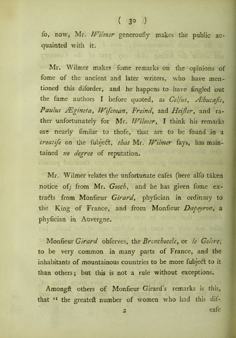 ( 3° •) fo, now, Mr. Wilmer generoufly makes the public ac- quainted with it. Mr. Wilmer makes fome remarks on the opinions of fome of the ancient and later writers, who have men- tioned this diforder, and he happens to have fingled out the fame authors I before quoted, as Celfus, Albucajis, Paulus JEgineta, WifetJian, Freind, and Heijler, and ra- ther unfortunately for Mr. TV timer, I think his remarks are nearly fimilar to thofe, that are to be found in a treatife on the fubjedl, that Mr. Wilmer fays, has main- tained no degree of reputation. Mr. Wilmer relates the unfortunate cafes (here alfo taken notice of; from Mr. Gooch, and he has given fome ex- tracts from Monfieur Girard, phyfician in ordinary to the King of France, and from Monfieur Dafeyron, a phyfician in Auvergne. Monfieur Girard obferves, the Brcnchoceie, or le Goitre, to be very common in many parts of France, and the inhabitants of mountainous countries to be more fubjedl to it than others ; but this is not a rule without exceptions. Amongfl others of Monfieur Girard’s remarks is this, that *c the greateft number of women who had this dii- eafe