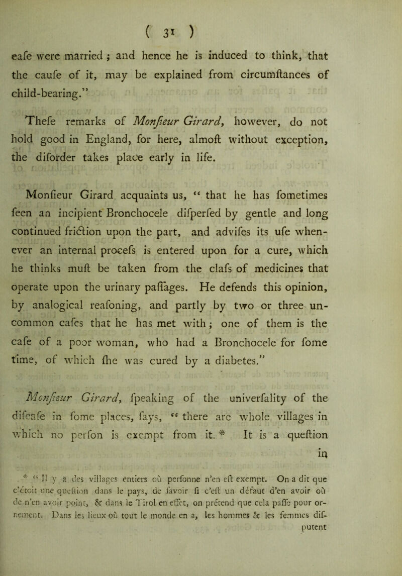 ( 3> ) cafe were married ; and hence he is induced to think, that the caufe of it, may be explained from circumftances of child-bearing.” Thefe remarks of Monfieur Girard, however, do not hold good in England, for here, almoft without exception, the diforder takes place early in life. Monfieur Girard acquaints us, “ that he has fometimes feen an incipient Bronchocele difperfed by gentle and long continued fridlion upon the part, and advifes its ufe when- ever an internal procefs is entered upon for a cure, which he thinks muft be taken from the clafs of medicines that operate upon the urinary pafiages. He defends this opinion, by analogical reafoning, and partly by two or three un- common cafes that he has met with; one of them is the 1 ' , „ A . i , d - . i ’ ■ cafe of a poor woman, who had a Bronchocele for fome time, of which five was cured by a diabetes.” Mc?ijriznr Girard, fpeaking of the univerfality of the difeafe in fome places, fays, “ there are whole villages in which no perfon is exempt from it. * It is a queflion iu * C4 I! y a des villages entiers ou perfonne n’en eft exempt. On a die que c’ctcit une queflion dans le pays, de i'avoir fi c’dt un defaut d’en avoir oil de n’en avoir point:, & dans le Tirol en effet, on prerend que cela pafle pour or- nement. Dans les lieux ou tout le monde en a, les hommes k les femmes dif- putent