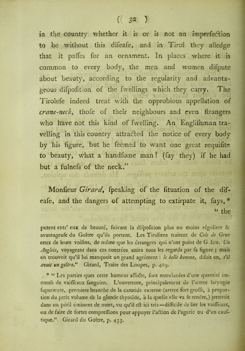( 33 ) iii the country whether it is or is not an imperfection to be without this difeafe,. and in Tirol they alledge that it pafles for an ornament. In places . where it is common to every body, the men and women difpute about beauty, according to the regularity and advanta- geous difpofition of the fwellings which they carry. The Tirolefe indeed treat with the opprobious appellation of crane-neck, thofe of their neighbours and even ftrangers who have not this kind of fwelling. An Englishman tra- velling in this country attracted the notice of every body by his figure, but he feemed to want one great requifitc to beauty, what a handfome man! (fay they) if he had but a fulnefs of the neck.” Monfieur Girard\ fpeaking of the fituation of the dif- eafe, and the dangers of attempting to extirpate it, fays, * “ the putent entr’ eux de beaute, fuivant la difpofition plus ou moins reguliere Sc avantageufe du Goitre qu’ils portent. Les Tiroliens traitent de Cols de Grue ceux de leurs voifins, de meme que les etrangers qui n’ont point de G. itre. Un Anglois, voyageant dans ces contrees attira tous les regards par fa figure ; mais on trouvoit qu’il lui manquoit un grand agrement: le belle homme, difoit on, s’il avoit un goitre.” Girard, Traite des Loupes, p. 409. * “ Les parties ques cecte humeur affedte, font entrelacees d’une quantite im- menfe de vaifieaux fanguins. L’ouverture, principalement de l’artere laryngee fuperieure, premiere branche de la carotide externe (artere fort grofie, a propor- tion du petit volume de la glande thyro'ide, a la quelle elle va fe rendre,) jetteroit dans un peril eminent de mort, vu qu’il eft ici tres—difficile de lier les vaiffeaux, ou defaire de fortes compreffions pour appuyer l’adion de l’agaric ou d’un cauf- tique.” Girard du Goitre, p. 433.