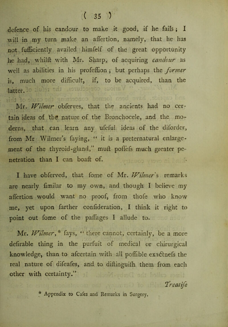 defence of his candour to make it good, if he fails; I will in my turn make an aflertion, namely, that he has not fufEciently availed himfelf of the great opportunity he had, whi 1ft with Mr. Sharp, of acquiring candour as well as abilities in his profeffion ; but perhaps the former is, much more difficult, if, to be acquired, than the latter. Cl IJ Jl . . . v • • * 4 * 1 ' Mr. IVilmer obferves, that the ancients had no cer- tain ideas of 'the nature of the Bronchocele, and the mo- derns, that can learn any ufeful ideas of the diforder, from Mr Wilmer’s faying, “ it is a preternatural enlarge- ment of the thyroid-gland,” inuft poffefs much greater pe- netration than I can boaft of. I have obferved, that fome of Mr. IVilmer s remarks are nearly fimilar to my own, and though I believe my aft'ertion would want no proof, from thofe who know me, yet upon farther confideration, I think it right to point out fome of the paflages I allude to. Mr. IVilmer,* fays, “there cannot, certainly, be a more defirable thing in the purfuit of medical or chirurgical knowledge, than to afcertain with all poffible exacftnefs the real nature of difeafes, and to diftinguifh them from each other with certainty.” ‘Treatife f Appendix to Cafes.and Remarks in Surgery,