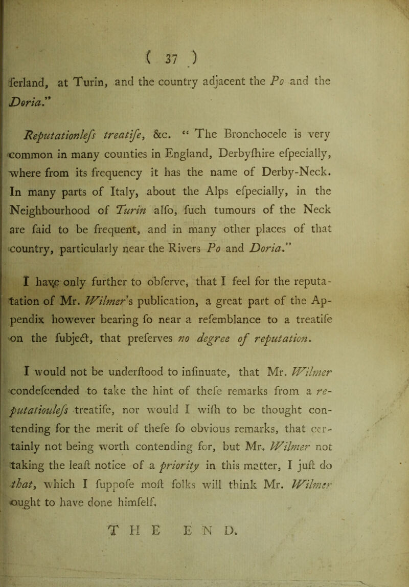 ferland, at Turin, and the country adjacent the Po and the DoriaP Reput at ionlefs treatife, &c. “ The Bronchocele is very i common in many counties in England, Derbyfhire efpecially, . 'where from its frequency it has the name of Derby-Neck. In many parts of Italy, about the Alps efpecially, in the Neighbourhood of Purm alfo, fuch tumours of the Neck are faid to be frequent, and in many other places of that country, particularly near the Rivers Po and DoriaP I hav,e only further to obferve, that I feel for the reputa- tation of Mr. Wihner s publication, a great part of the Ap- pendix however bearing fo near a refemblance to a treatife on the fubjedl, that preferves no degree of reputation. I would not be underftood to infinuate, that Mr. Wiltner condefcended to take the hint of thefe remarks from a re- put aiioulefs treatife, nor would I wifh to be thought con- tending for the merit of thefe fo obvious remarks, that cer- tainly not being worth contending for, but Mr. Wihner not taking the leaf! notice of a priority in this matter, I juft do that, which I fuppofe moll folks will think Mr. Wihner ought to have done himfelf. THE END.