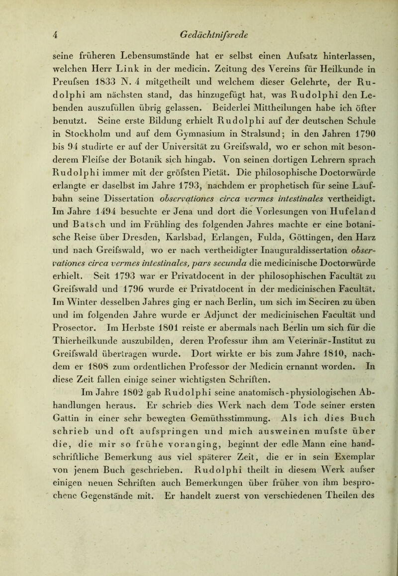 seine früheren Lebensumstände hat er selbst einen Aufsatz hinterlassen, welchen Herr Link in der medicin. Zeitung des Vereins für Heilkunde in Preufsen 1833 N. 4 mitgetheilt und welchem dieser Gelehrte, der Ru- dolphi am nächsten stand, das hinzugefügt hat, was Rudolphi den Le- benden auszufüllen übrig gelassen. Beiderlei Mittheilungen habe ich öfter benutzt. Seine erste Bildung erhielt Rudolphi auf der deutschen Schule in Stockholm und auf dem Gymnasium in Stralsund; in den Jahren 1790 bis 94 studirte er auf der Universität zu Greifswald, wo er schon mit beson- derem Fleifse der Botanik sich hingab. Von seinen dortigen Lehrern spi’ach Rudolphi immer mit der gröfsten Pietät. Die philosophische Doctorwürde erlangte er daselbst im Jahre 1793, nachdem er prophetisch für seine Lauf- bahn seine Dissertation obsercationes circa vermes intestinales vertheidigt. Im Jahre 1494 besuchte er Jena und dort die Vorlesungen von Hufeland und Bätsch und im Frühling des folgenden Jahres machte er eine botani- sche Reise über Dresden, Karlsbad, Erlangen, Fulda, Göttingen, den Harz und nach Greifswald, wo er nach vertheidigter Inauguraldissertation obser- vationes circa vermes intestinales, pars secunda die medicinische Doctorwürde ei’hielt. Seit 1793 war er Privatdocent in der philosophischen Facultät zu Greifswald und 1796 wurde er Privatdocent in der medicinischen Facultät. Im Winter desselben Jahres ging er nach Berlin, um sich im Seciren zu üben und im folgenden Jahre wurde er Adjunct der medicinischen Facultät und Prosector. Im Herbste 1801 reiste er abermals nach Berlin um sich für die Thierheilkunde auszubilden, deren Professur ihm am Veterinär-Institut zu Greifswald übertragen wurde. Dort wirkte er bis zum Jahre 1810, nach- dem er 1808 zum ordentlichen Professor der Medicin ernannt worden. In diese Zeit fallen einige seiner wichtigsten Schriften. Im Jahre 1802 gab Rudolphi seine anatomisch-physiologischen Ab- handlungen heraus. Er schrieb dies Werk nach dem Tode seiner ersten Gattin in einer sehr bewegten Gemüthsstimmung. Als ich dies Buch schrieb und oft aufspringen und mich ausweinen mufste über die, die mir so frühe voran ging, beginnt der edle Mann eine hand- schriftliche Bemerkung aus viel späterer Zeit, die er in sein Exemplar von jenem Buch geschrieben. Rudolphi theilt in diesem Werk aufser einigen neuen Schriften auch Bemerkungen über früher von ihm bespro- chene Gegenstände mit. Er handelt zuerst von verschiedenen Theilen des