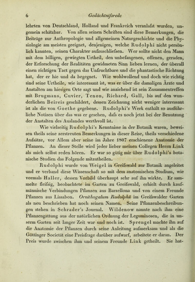 lehrten von Deutschland, Holland und Frankreich veranlafst wurden, un- gemein schätzbar. Von allen seinen Schriften sind diese Bemerkungen, die Beiträge zur Anthropologie und allgemeinen Naturgeschichte und die Phy- siologie am meisten geeignet, denjenigen, welche Rudolphi nicht persön- lich kannten, seinen Charakter aufzuschliefsen. Wer sollte nicht den Mann mit dem billigen, gewiegten Urtheil, den unbefangenen, offenen, geraden, der Erforschung der Realitäten gewidmeten Sinn liehen lernen, der überall einen richtigen Tact gegen das Unfruchtbare und die phantastische Richtung hat, der er hie und da begegnet. Wie wohlwollend und doch wie richtig sind seine Urtheile, wie interessant ist, was er über die damaligen Arzte und Anstalten am hiesigen Orte sagt und wie anziehend ist sein Zusammentreffen mit Brugmans, Cuvier, Tenon, Richard, Gail, bis auf den wun- derlichen Beireis geschildert, dessen Zeichnung nicht weniger interessant ist als die von Goethe gegebene. Rudolphi’s Werk enthält so ausführ- liche Notizen über das was er gesehen, dafs es noch jetzt bei der Benutzung der Anstalten des Auslandes werthvoll ist. Wie vielseitig Rudolphi’s Kenntnisse in der Botanik waren, bewei- sen theils seine zerstreuten Bemerkungen in dieser Reise, theils verschiedene Aufsätze, vor Allem aber seine im Jahre 1807 erschienene Anatomie der Pflanzen. An dieser Stelle wird jeder lieber meinen Collegen Herrn Link als mich selbst reden hören. Er war so gütig mir über Rudolphi’s bota- nische Studien das Folgende mitzutheilen. Rudolphi wurde von Weigel in Greifswald zur Botanik an geleitet und er verband diese Wissenschaft so mit dem anatomischen Studium, wie vormals Haller, dessen Vorbild überhaupt sehr auf ihn wirkte. Er sam- melte fleifsig, beobachtete im Garten zu Greifswald, erhielt durch kauf- männische Verbindungen Pflanzen aus Barzellona und von einem Freunde Pflanzen aus Lissabon. Ornithogalum Rudolphii im Greifswalder Garten als neu beschrieben hat noch seinen Namen. Seine Pflanzenbeschreibun- gen stehen in Schrader’s Journal. Wildenow nannte nach ihm eine Pflanzengattung aus der natürlichen Ordnung der Leguminosen, die in un- serm Garten seit langer Zeit war und noch ist. Sprengel machte ihn auf die Anatomie der Pflanzen durch seine Anleitung aufmerksam und als die Göttinger Societät eine Preisfrage darüber aufwarf, arbeitete er daran. Der Preis wurde zwischen ihm und seinem Freunde Link getheilt. Sie hat-