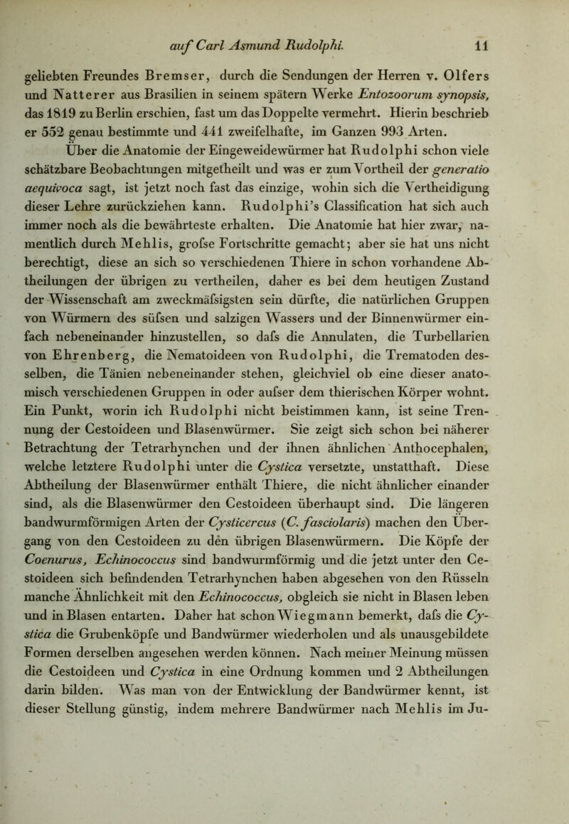 geliebten Freundes Bremser, durch die Sendungen der Herren v. Olfers und Natterer aus Brasilien in seinem spätem Werke Entozoorum synopsis, das 1819 zu Berlin erschien, fast um das Doppelte vermehrt. Hierin beschrieb er 552 genau bestimmte und 441 zweifelhafte, im Ganzen 993 Arten. Über die Anatomie der Eingeweidewürmer hat Rudolphi schon viele schätzbare Beobachtungen mitgetheilt und was er zum Yortheil der generatio aequivoca sagt, ist jetzt noch fast das einzige, wohin sich die Yertheidigung dieser Lehre zurückziehen kann. Rudolphi’s Classification hat sich auch immer noch als die bewährteste erhalten. Die Anatomie hat hier zwar, na- mentlich durch Mehlis, grofse Fortschritte gemacht; aber sie hat uns nicht berechtigt, diese an sich so verschiedenen Thiere in schon vorhandene Ab- theilungen der übrigen zu vertheilen, daher es bei dem heutigen Zustand der Wissenschaft am zweckmäfsigsten sein dürfte, die natürlichen Gruppen von Würmern des süfsen und salzigen Wassers und der Binnenwürmer ein- fach nebeneinander hinzustellen, so dafs die Annulaten, die Turbellarien von Ehrenberg, die Nematoideen von Rudolphi, die Trematoden des- selben, die Tänien nebeneinander stehen, gleichviel ob eine dieser anato- misch verschiedenen Gruppen in oder aufser dem thierischen Körper wohnt. Ein Punkt, worin ich Rudolphi nicht beistimmen kann, ist seine Tren- nung der Cestoideen und Blasenwürmer. Sie zeigt sich schon bei näherer Betrachtung der Tetrarhynchen und der ihnen ähnlichen Anthocephalen, welche letztere Rudolphi unter die Cystica versetzte, unstatthaft. Diese Abtheilung der Blasenwürmer enthält Thiere, die nicht ähnlicher einander sind, als die Blasenwürmer den Cestoideen überhaupt sind. Die längeren bandwurmförmigen Arten der Cysticercus (C. fasciolaris) machen den Über- gang von den Cestoideen zu den übrigen Blasenwürmern. Die Köpfe der Coenurus, Echinococcus sind bandwurmförmig und die jetzt unter den Ce- stoideen sich befindenden Tetrarhynchen haben abgesehen von den Rüsseln manche Ähnlichkeit mit den Echinococcus, obgleich sie nicht in Blasen leben und in Blasen entarten. Daher hat schon Wiegmann bemerkt, dafs die Cy- stica die Grubenköpfe und Bandwürmer wiederholen und als unausgebildete Formen derselben angesehen werden können. Nach meiner Meinung müssen die Cestoideen und Cystica in eine Ordnung kommen und 2 Abtheilungen darin bilden. Was man von der Entwicklung der Bandwürmer kennt, ist dieser Stellung günstig, indem mehrere Bandwürmer nach Mehlis im Ju-