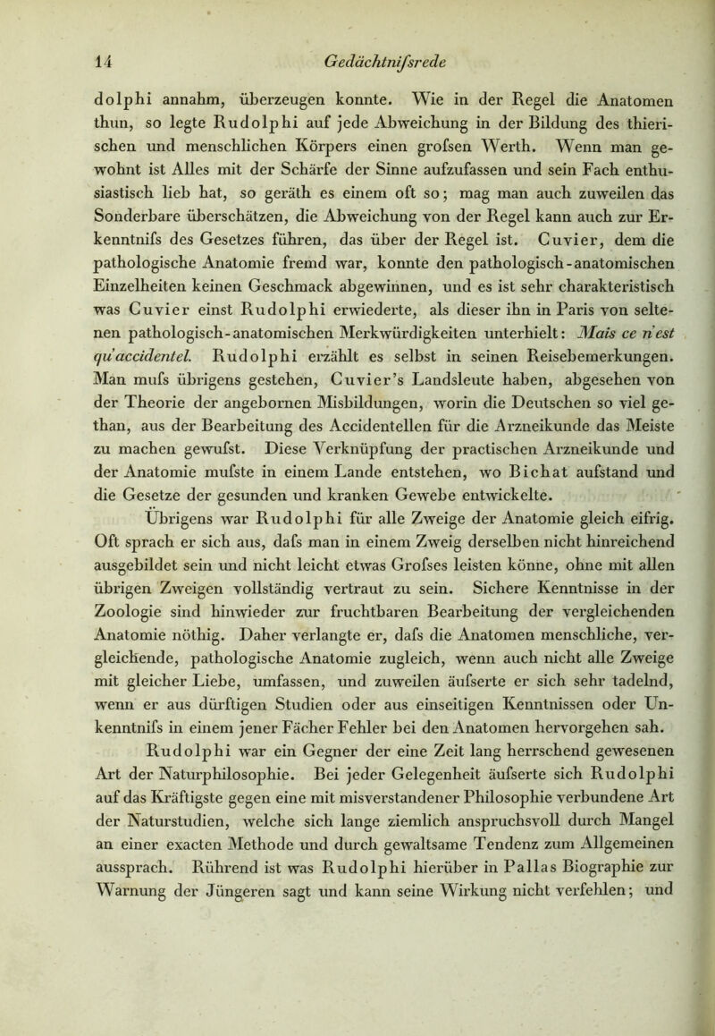 dolphi annahm, überzeugen konnte. Wie in der Regel die Anatomen thun, so legte Rudolphi auf jede Abweichung in der Bildung des thieri- schen und menschlichen Körpers einen grofsen Werth. Wenn man ge- wohnt ist Alles mit der Schärfe der Sinne aufzufassen und sein Fach enthu- siastisch lieh hat, so geräth es einem oft so; mag man auch zuweilen das Sonderbare überschätzen, die Abweichung von der Regel kann auch zur Er- kenntnis des Gesetzes führen, das über der Regel ist. Cu vier, dem die pathologische Anatomie fremd war, konnte den pathologisch-anatomischen Einzelheiten keinen Geschmack abgewinnen, und es ist sehr charakteristisch was Cuvier einst Rudolphi erwiederte, als dieser ihn in Paris von selte- nen pathologisch-anatomischen Merkwürdigkeiten unterhielt: JSIais ce riest qudccidentel. Rudolphi erzählt es selbst in seinen Reisebemerkungen. Man mufs übrigens gestehen, Cuvier’s Landsleute haben, abgesehen von der Theorie der angebornen Misbildungen, worin die Deutschen so viel ge- than, aus der Beai’beitung des Accidentellen für die Arzneikunde das Meiste zu machen gewufst. Diese Verknüpfung der practischen Arzneikunde und der Anatomie mufste in einem Lande entstehen, wo Bichat aufstand und die Gesetze der gesunden und kranken Gewebe entwickelte. Übrigens war Rudolphi für alle Zweige der Anatomie gleich eifrig. Oft sprach er sich aus, dafs man in einem Zweig derselben nicht hinreichend ausgebildet sein und nicht leicht etwas Grofses leisten könne, ohne mit allen übrigen Zweigen vollständig vertraut zu sein. Sichere Kenntnisse in der Zoologie sind hinwieder zur fruchtbaren Bearbeitung der vergleichenden Anatomie nöthig. Daher verlangte er, dafs die Anatomen menschliche, ver- gleichende, pathologische Anatomie zugleich, wenn auch nicht alle Zweige mit gleicher Liebe, umfassen, und zuweilen äufserte er sich sehr tadelnd, wenn er aus dürftigen Studien oder aus einseitigen Kenntnissen oder Un- kenntnifs in einem jener Fächer Fehler bei den Anatomen hervorgehen sah. Rudolphi w'ar ein Gegner der eine Zeit lang herrschend gewesenen Art der Naturphilosophie. Bei jeder Gelegenheit äufserte sich Rudolphi auf das Kräftigste gegen eine mit misverstandener Philosophie verbundene Art der Naturstudien, welche sich lange ziemlich anspruchsvoll durch Mangel an einer exacten Methode und durch gewaltsame Tendenz zum Allgemeinen aussprach. Rührend ist was Rudolphi hierüber in Pallas Biographie zur Warnung der Jüngeren sagt und kann seine Wirkung nicht verfehlen; und
