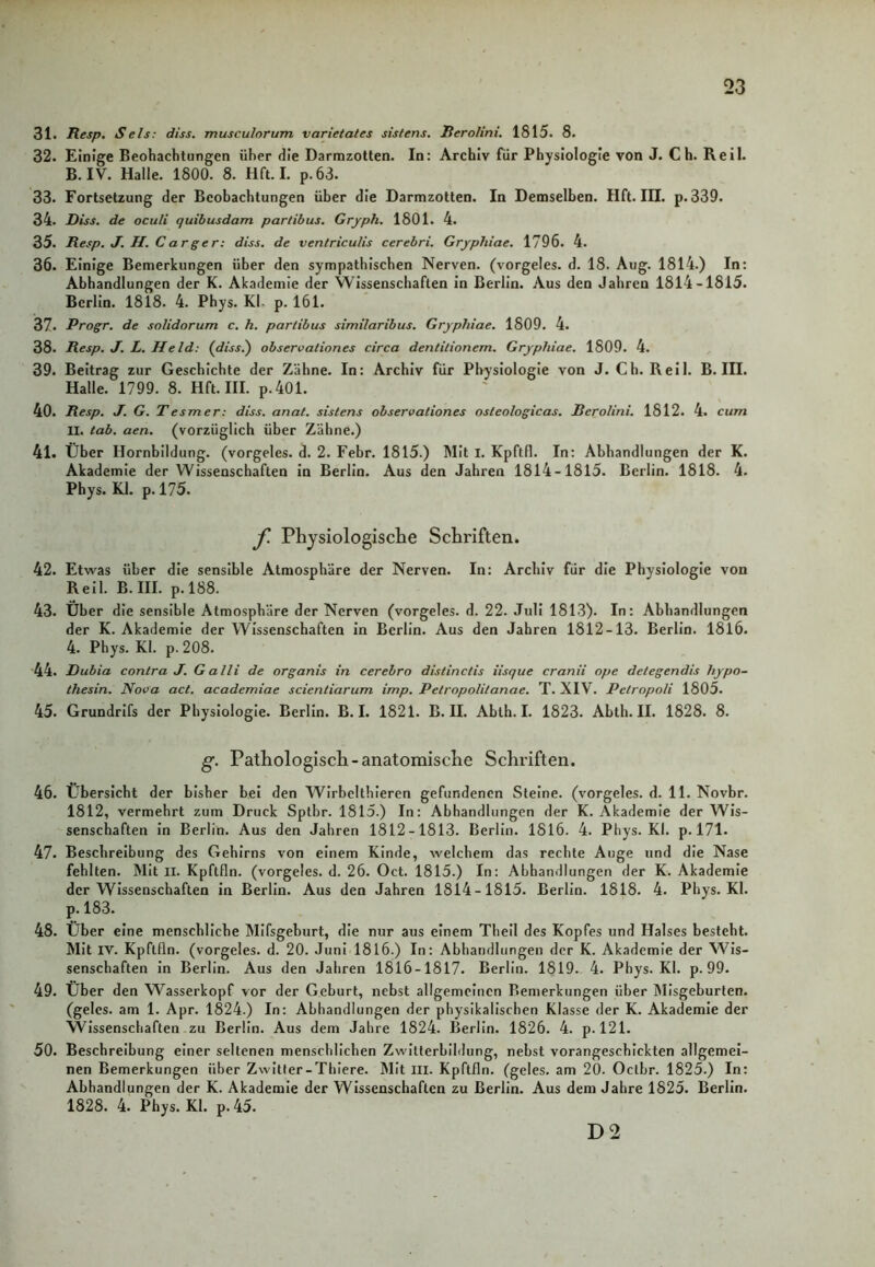 31. Resp. Sels: diss. musculorum varietates sistens. Rerolini. 1815. 8. 32. Einige Beobachtungen über die Darmzotten. In: Archiv für Physiologie von J. C h. Reil. B. IV. Halle. 1800. 8. Hft. I. p.63. 33. Fortsetzung der Beobachtungen über die Darmzotten. In Demselben. Hft. III. p. 339. 34. Riss, de oculi quibusdam partibus. Gryph. 1801. 4. 35. Resp. J. II. Carger: diss. de ventriculis cerebri. Grypliiae. 1796. 4. 36. Einige Bemerkungen über den sympathischen Nerven, (vorgeles. d. 18. Aug. 1814.) In: Abhandlungen der K. Akademie der Wissenschaften in Berlin. Aus den Jahren 1814-1815. Berlin. 1818. 4. Phys. Kl. p. 161. 37. Progr. de solidorum c. h. partibus similaribus. Grypliiae. 1809. 4. 38. Resp. J. L. Held: (diss.) observationes circa dentitionem. Grypliiae. 1809. 4. 39. Beitrag zur Geschichte der Zähne. In: Archiv für Physiologie von J. Ch. Reil. B. III. Halle. 1799. 8. Hft. III. p.401. 40. Resp. J. G. T e smer: diss. anat. sistens observationes osleologicas. Rerolini. 1812. 4. cum II. tab. aen. (vorzüglich über Zähne.) 41. Über Hornbildung, (vorgeles. d. 2. Febr. 1815.) Mit I. Kpftfl. In: Abhandlungen der K. Akademie der Wissenschaften in Berlin. Aus den Jahren 1814-1815. Berlin. 1818. 4. Phys. Kl. p. 175. f. Physiologische Schriften. 42. Etwas über die sensible Atmosphäre der Nerven. In: Archiv für die Physiologie von Reil. B. III. p. 188. 43. Über die sensible Atmosphäre der Nerven (vorgeles. d. 22. Juli 1813). In: Abhandlungen der K. Akademie der Wissenschaften in Berlin. Aus den Jahren 1812-13. Berlin. 1816. 4. Phys. Kl. p. 208. 44. Dubia contra J. Galli de organis in cerebro dislinclis iisque cranii ope detegendis hypo- thesin. Nova act. academiae scienliarum imp. Petropolitanae. T. XIV. Pelropoli 1805. 45. Grundrifs der Physiologie. Berlin. B. I. 1821. B. II. Ablh. I. 1823. Abth. II. 1828. 8. g. Pathologisch-anatomische Schriften. 46. Übersicht der bisher bei den Wirbclthieren gefundenen Steine, (vorgeles. d. 11. Novbr. 1812, vermehrt zum Druck Sptbr. 1815.) In: Abhandlungen der K. Akademie der Wis- senschaften in Berlin. Aus den Jahren 1812-1813. Berlin. 1816. 4. Phys. Kl. p. 171. 47. Beschreibung des Gehirns von einem Kinde, welchem das rechte Auge und die Nase fehlten. Mit II. Kpftfln. (vorgeles. d. 26. Oct. 1815.) In: Abhandlungen der K. Akademie der Wissenschaften in Berlin. Aus den Jahren 1814-1815. Berlin. 1818. 4. Phys. Kl. p. 183. 48. Über eine menschliche Mifsgeburt, die nur aus einem Theil des Kopfes und Halses besteht. Mit IV. Kpftfln. (vorgeles. d. 20. Juni 1816.) In: Abhandlungen der K. Akademie der Wis- senschaften in Berlin. Aus den Jahren 1816-1817. Berlin. 1819. 4. Phys. Kl. p. 99. 49. Über den Wasserkopf vor der Geburt, nebst allgemeinen Bemerkungen über Misgeburten. (geles. am 1. Apr. 1824.) In: Abhandlungen der physikalischen Klasse der K. Akademie der Wissenschaften zu Berlin. Aus dem Jahre 1824. Berlin. 1826. 4. p. 121. 50. Beschreibung einer seltenen menschlichen Zwitterbildung, nebst vorangeschickten allgemei- nen Bemerkungen über Zwitter-Thiere. Mit m. Kpftfln. (geles. am 20. Oclbr. 1825.) In: Abhandlungen der K. Akademie der Wissenschaften zu Berlin. Aus dem Jahre 1825. Berlin. 1828. 4. Phys. Kl. p.45. D 2