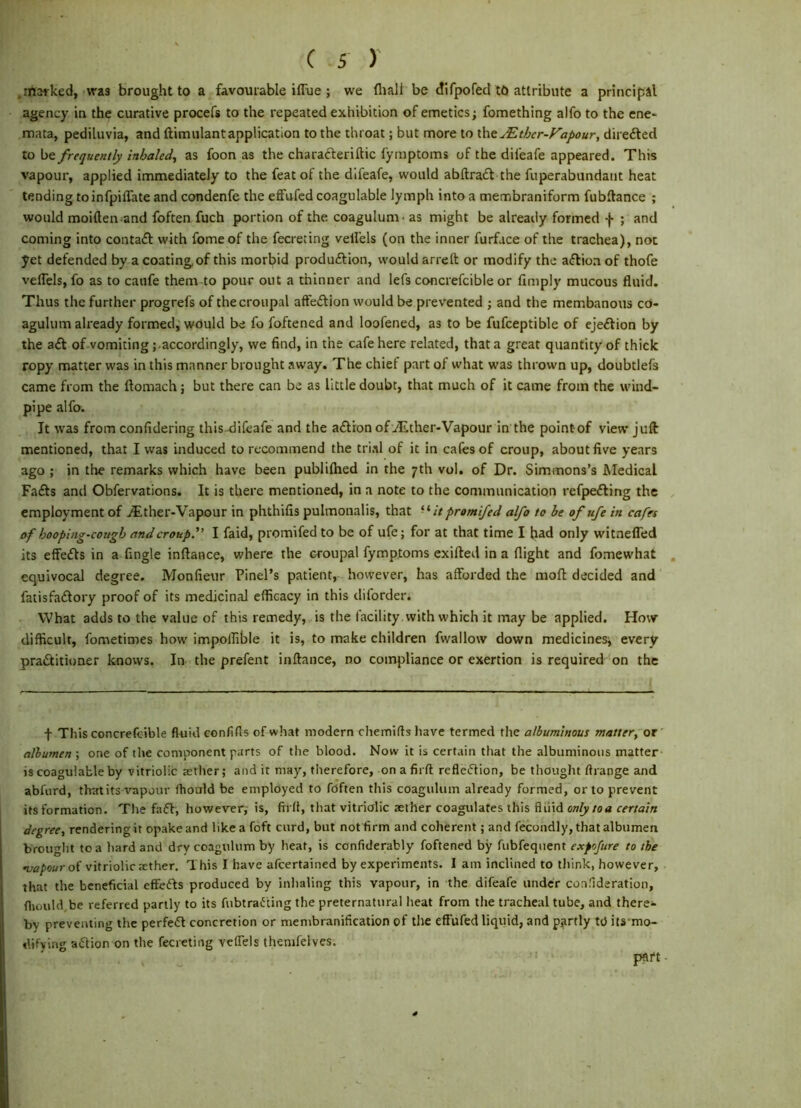 .maiked, was brought to a favourable iffue ; we fliali be difpofed tO attribute a principal agency in the curative procefs to the repeated exhibition of emetics; fomething alfo to the ene- mata, pediluvia, and ftimulantapplication to the throat; but more to \\\tMtbcr-Fapour, direiled to frequently inhaled^ as foon as the characleriltic fymptoms of the difeafe appeared. This vapour, applied immediately to the feat of the difeafe, would abftradl the fuperabundant heat tending toinfpiflate and condenfe the effufcd coagulable lymph into a membraniform fubftance ; would moiften^and foften fuch portion of the coagulum- as might be already formed -(• ; and coming into contafl with fome of the fecreting velfels (on the inner furface of the trachea), not yet defended by a coating of this morbid produftion, would arreft or modify the aftion of thofe veffels, fo as to caufe them to pour out a thinner and lefs concrefcible or Amply mucous fluid. Thus the further progrefs of thecroiipal aft'eftion would be prevented ; and the mcmbanous cd- agulum already formed^ wduld be fo foftened and loofened, as to be fufceptible of ejection by the a£l of vomiting ; accordingly, we find, in the cafe here related, that a great quantity of thiek ropy matter was in this manner brought away. The chief part of what was thrown up, doubtlefs came from the flomach; but there can be as little doubt, that much of it came from the wind- pipe alfo. It was from confidering this -difeafe and the a£lion of vEther-Vapour in the point of view juft mentioned, that I was induced to recommend the trial of it in cafes of croup, about five years ago ; in the remarks which have been publilhed in the 7th vol. of Dr. Simmons’s Medical Fa£ls anti Obfervations. It is there mentioned, in a note to the communication refpefting the employment of j^ther-Vapour in phthifis pulmonalis, that -‘/Vpromifed alfo to be of ufe in cafn of hooping-cough and croup. I faid, promifed to be of ufe; for at that time I had only wltnefled its effetfls in a fingle inftance, where the croupal fymptoms exifted in a flight and fomewhat equivocal degree. Monfieur Pinel’s patient, however, has afforded the moft decided and fatisfa£lory proof of its medicinal efficacy in this diforder. What adds to the value of this remedy, is the facility with which it may be applied. How difficult, fometimes how impolfible it is, to make children fwallow down medicines; every pratSlitioner knovvs. In the prefent inftance, no compliance or exertion is required on the + This concrefcible fluid confifls of what modern chemifts liave termed the albuminous matter, or albumen ; one of the component parts of the blood. Now it is certain that the albuminous matter is coagulable by vitriolic aetlier; and it may, therefore, on afirft refle(5tion, be thouglit flrange and abfurd, that its vapour flioald be employed to fdften this coagulum already formed, or to prevent itsformation. The fafl, however, is, ftrfl, that vitriolic aether coagulates this fliiid en/y/aa degree, rendering it opakeand likeafoft curd, but not firm and coherent; and fecondly, that albumen brought to a hard and dry coagulum by heat, is confiderably foftened by fubfequent exfofure to the of vitriolic tether. This I have afeertained by experiments. I am inclined to tliink, however, that the beneficial effefts produced by inhaling this vapour, in the difeafe under connderation, flujiild be referred partly to its fubtraiJting the preternatural heat from the tracheal tube, and there- by preventing the perfc(5l concretion or membranification of the effufcd liquid, and partly td its mo- dtfving action on the fecreting vcfTels themfelves. pnft