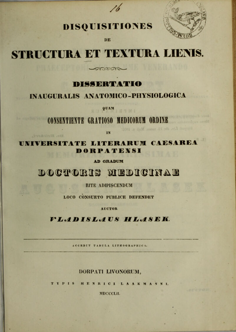 // DISQ€ISITIOISES DE STRUCTURA ET TEXTURA LIEXIS. DISSXRTAXIO IN AUGURALIS ANATOMICO -PHYSIOLOGICA 9UAM CONSEUTIENTE GRATIOSO MEDIGORDM ORDIUE UNITERSITATi: LITERARUUI CAESAREA DORPATENSI AD GRADUM RITE ADIPISCENDUM LOCO CONSUETO PUBLICE DEFENDET AUCTOR ACCBDIT TABULA LITHOGRAPltlCA. DOR PATI LIVONORIJM, TYPIS HENRICI LAAKMA NNI. MDCCCLII.