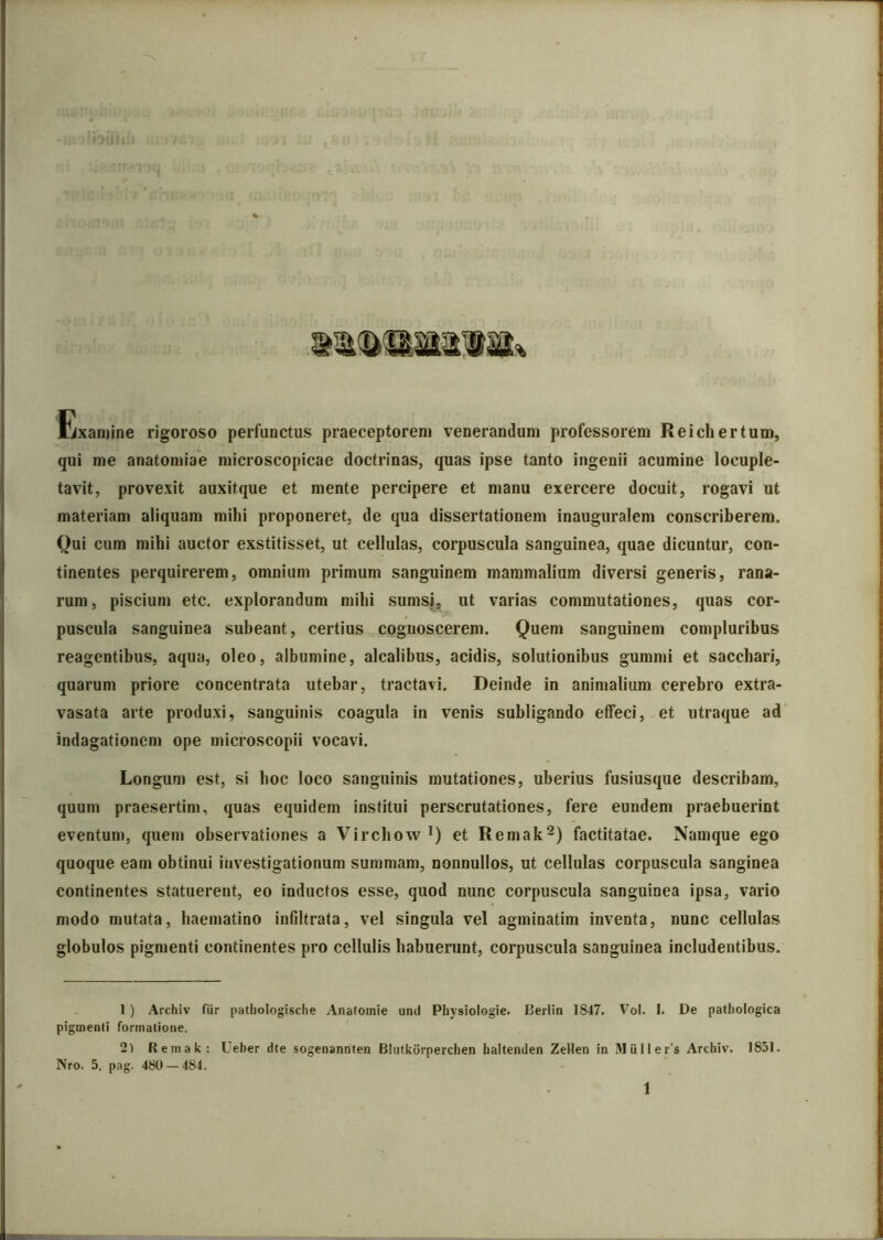 Exanjine rigoroso perfunctus praeceptorem venerandum professorem Reichertum, qui me anatomiae microscopicae doctrinas, quas ipse tanto ingenii acumine locuple- tavit, provexit auxitque et mente percipere et manu exercere docuit, rogavi ut materiam aliquam mihi proponeret, de qua dissertationem inauguralem conscriberem. Qui cum mihi auctor exstitisset, ut cellulas, corpuscula sanguinea, quae dicuntur, con- tinentes perquirerem, omnium primum sanguinem mammalium diversi generis, rana- rum, piscium etc. explorandum mihi sumsj, ut varias commutationes, quas cor- puscula sanguinea suheant, certius cognoscerem. Quem sanguinem compluribus reagentibus, aqua, oleo, albumine, alcalibus, acidis, solutionibus gummi et sacchari, quarum priore concentrata utebar, tractavi. Deinde in animalium cerebro extra- vasata arte produxi, sanguinis coagula in venis subligando effeci, et utraque ad indagationem ope microscopii vocavi. Longum est, si hoc loco sanguinis mutationes, uberius fusiusque describam, quum praesertim, quas equidem institui perscrutationes, fere eundem praebuerint eventum, quem observationes a Virchow*) et Remak^) factitatae. Namque ego quoque eam obtinui investigationum summam, nonnullos, ut cellulas corpuscula sanginea continentes statuerent, eo inductos esse, quod nunc corpuscula sanguinea ipsa, vario modo mutata, haematino infiltrata, vel singula vel agminatim inventa, nunc cellulas globulos pigmenti continentes pro cellulis habuerunt, corpuscula sanguinea includentibus. 1 ) Archiv fiir pathologisclie Anafoinie und Physiologie. Berlin 1847. Vol. I. De pathologica pigmenti formatione. Remak: Ueber die sogenannten Bliilkorperchen haltenden Zellen in Muller’s Archiv. 1851. Nro. 5. pag. 480 — 484. 1