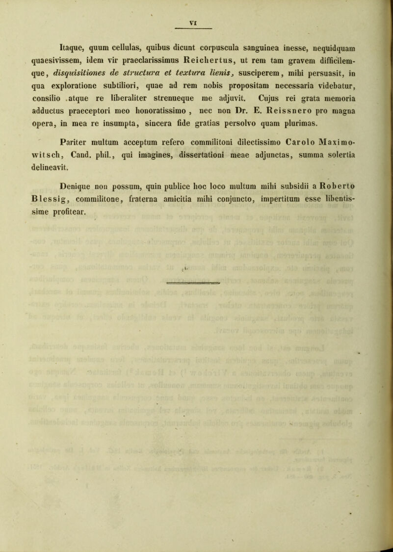 Itaque, quum cellulas, quibus dicunt corpuscula sanguinea inesse, nequidquam quaesivissem, idem vir praeclarissimus Reichertus, ut rem tam gravem difficilem- que, disquisitiones de structura et textura lienis^ susciperem, mihi persuasit, in qua exploratione subtiliori, quae ad rem nobis propositam necessaria videbatur, consilio .atque re liberaliter strenueque me adjuvit. Cujus rei grata memoria adductus praeceptori meo honoratissimo , nec non Dr. E. Reissnero pro magna opera, in mea re insumpta, sincera fide gratias persolvo quam plurimas. Pariter multum acceptum refero commilitoni dilectissimo Car olo Maximo- witsch, Cand. pbil., qui imagines, dissertationi meae adjunctas, summa solertia delineavit. Denique non possum, quin publice hoc loco multum mihi subsidii a Roberto B1 essig, commilitone, fraterna amicitia mihi conjuncto, impertitum esse libentis- sime profitear.