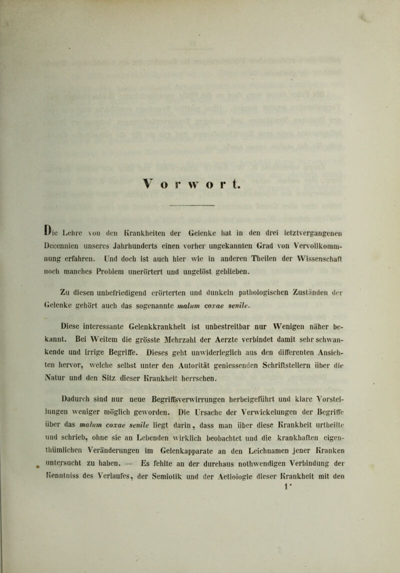 V o r w o r t Die Leine von den Krankheiten der Gelenke hat in den drei letztvergangenen Decennien unseres Jahrhunderts einen vorher ungekannten Grad von Vervollkomm- nung erfahren. Und doch ist auch hier wie in anderen Theilen der Wissenschaft noch manches Problem unerörtert und ungelöst gehliehen. Zu diesen unbefriedigend erörterten und dunkeln pathologischen Zuständen der Gelenke gehört auch das sogenannte malum coxae senile. Diese interessante Gelenkkrankheit ist unbestreitbar nur Wenigen näher be- kannt. Bei Weitem die grösste Mehrzahl der Aerzte verbindet damit sehr schwan- kende und irrige Begriffe. Dieses geht unwiderleglich aus den differenten Ansich- ten hervor, welche seihst unter den Autorität geniessenden Schriftstellern über die Natur und den Sitz dieser Krankheit herrschen. Dadurch sind nur neue Begriffsverwirrungen herbeigeführt und klare Vorstel- lungen weniger möglich geworden. Die Ursache der Verwickelungen der Begriffe über das malum coxae senile liegt darin, dass man über diese Krankheit urtheille und schrieb, ohne sie an Lebenden wirklich beobachtet und die krankhaften eigen- thümlichen Veränderungen im Gelenkapparate an den Leichnamen jener Kranken # untersucht zu haben. — Es fehlte an der durchaus nothwendigen Verbindung der Kenntniss des Verlaufes, der Semiotik und der Aetioiogie dieser Krankheit mit den 1*