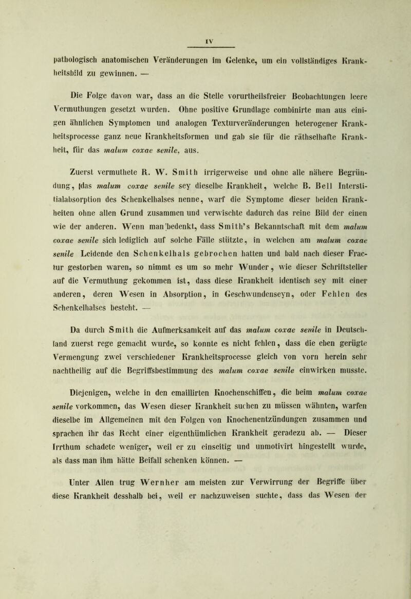 pathologisch anatomischen Veränderungen im Gelenke, um ein vollständiges Krank- heitsbild zu gewinnen. — Die Folge davon war, dass an die Stelle vorurtheilsfreier Beobachtungen leere Vermuthungen gesetzt wurden. Ohne positive Grundlage combinirte man aus eini- gen ähnlichen Symptomen und analogen Texturveränderungen heterogener Krank- heitsprocesse ganz neue Krankheitsformen und gab sie für die räthselhafte Krank- heit, für das malum coxae senile, aus. Zuerst vermuthete R. W. Smith irrigerweise und ohne alle nähere Begrün- dung, |das malum coxae senile sey dieselbe Krankheit, welche B. Bell Intersli- tialabsorption des Schenkelhalses nenne, warf die Symptome dieser beiden Krank- heiten ohne allen Grund zusammen und verwischte dadurch das reine Bild der einen wie der anderen. Wenn man'bedenkt, dass Smith’s Bekanntschaft mit dem malum coxae senile sich lediglich auf solche Fälle stützte, in welchen am malum coxae senile Leidende den Schenkelhals gebrochen hatten und bald nach dieser Frac- tur gestorben waren, so nimmt es um so mehr Wunder, wie dieser Schriftsteller auf die Vermuthung gekommen ist, dass diese Krankheit identisch sey mit einer anderen, deren Wesen in Absorption, in Geschwundenseyn, oder Fehlen des Schenkelhalses besteht. — Da durch Smith die Aufmerksamkeit auf das malum coxae senile in Deutsch- land zuerst rege gemacht wurde, so konnte es nicht fehlen, dass die eben gerügte Vermengung zwei verschiedener Krankheitsprocesse gleich von vorn herein sehr nachtheilig auf die Begriffsbestimmung des malum coxae senile einwirken musste. Diejenigen, welche in den emaillirten Knochenschiffen, die heim malum coxae senile Vorkommen, das Wesen dieser Krankheit suchen zu müssen wähnten, warfen dieselbe im Allgemeinen mit den Folgen von Knochenentzündungen zusammen und sprachen ihr das Recht einer eigenthümlichen Krankheit geradezu ah. — Dieser frrthum schadete weniger, weil er zu einseitig und unmotivirt hingestellt wurde, als dass man ihm hätte Beifall schenken können. — Unter Allen trug Wern her am meisten zur Verwirrung der Begriffe über diese Krankheit desshalb hei, weil er nachzuweisen suchte, dass das Wesen der