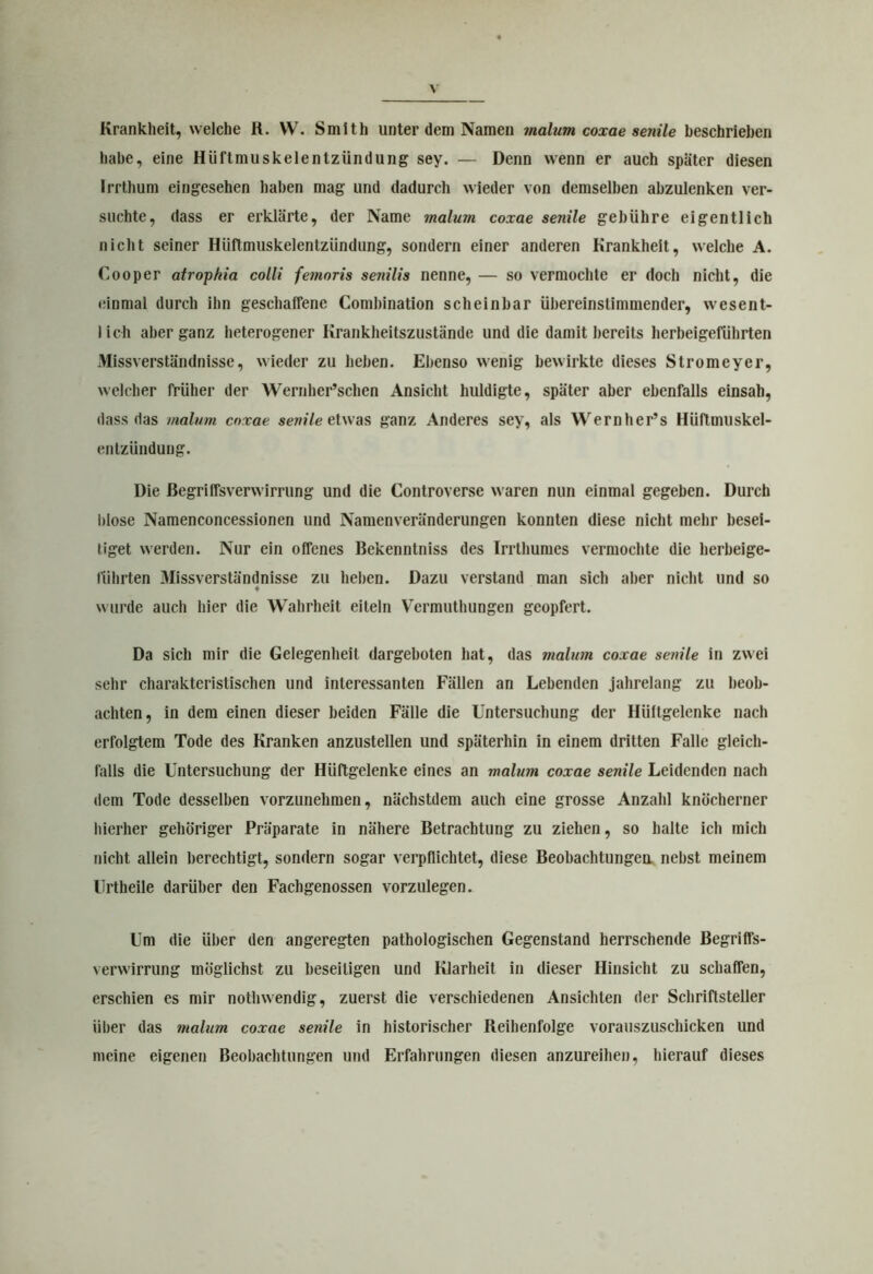 Krankheit, welche R. VV. Smith unter dem Namen malurn coxae senile beschrieben habe, eine Hüftmuskelentzündung sey. — Denn wenn er auch später diesen Irrthum eingesehen haben mag und dadurch wieder von demselben abzulenken ver- suchte, dass er erklärte, der Name malum coxae senile gebühre eigentlich nicht seiner Hüftmuskelentziindung, sondern einer anderen Krankheit, welche A. Cooper atropkia colli femoris senilis nenne, — so vermochte er doch nicht, die einmal durch Ihn geschaffene Combination scheinbar übereinstimmender, wesent- lich aber ganz heterogener Krankheitszustände und die damit bereits herbeigeführten Missverständnisse, wieder zu heben. Ebenso wenig bewirkte dieses Stromeyer, welcher früher der Wernher’schen Ansicht huldigte, später aber ebenfalls einsah, dass das malum coxae senile etwas ganz Anderes sey, als Wernher’s Hiiftmuskel- entzündung. Die Begriffsverwirrung und die Controverse waren nun einmal gegeben. Durch blose Namenconcessionen und Namenveränderungen konnten diese nicht mehr besei- tiget werden. Nur ein offenes Bekenntniss des Irrthumes vermochte die herbeige- führten Missverständnisse zu heben. Dazu verstand man sich aber nicht und so 4 wurde auch hier die Wahrheit eileln Vermuthungen geopfert. Da sich mir die Gelegenheit dargeboten hat, das malum coxae senile in zwei sehr charakteristischen und interessanten Fällen an Lebenden jahrelang zu beob- achten, in dem einen dieser beiden Fälle die Untersuchung der Hüftgelenke nach erfolgtem Tode des Kranken anzustellen und späterhin in einem dritten Falle gleich- falls die Untersuchung der Hüftgelenke eines an malum coxae senile Leidenden nach dem Tode desselben vorzunehmen, nächstdem auch eine grosse Anzahl knöcherner hierher gehöriger Präparate in nähere Betrachtung zu ziehen, so halte ich mich nicht allein berechtigt, sondern sogar verpflichtet, diese Beobachtungen nebst meinem Urtheile darüber den Fachgenossen vorzulegen. Um die über den angeregten pathologischen Gegenstand herrschende Begriffs- verwirrung möglichst zu beseitigen und Klarheit in dieser Hinsicht zu schaffen, erschien es mir notlnvendig, zuerst die verschiedenen Ansichten der Schriftsteller über das malum coxae senile in historischer Reihenfolge vorauszuschicken und meine eigenen Beobachtungen und Erfahrungen diesen anzureihen, hierauf dieses