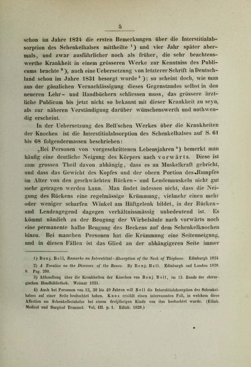 schon im Jahre 1824 die ersten Bemerkungen über die Interstitialab- sorption des Schenkelhalses mittheilte 1 2) und vier Jahr später aber- mals, und zwar ausführlicher noch als früher, die sehr beachtens- werthe Krankheit in einem grösseren Werke zur Kenntniss des Publi- cums brachte 3 ), auch eine Uebersetzung von letzterer Schrift in Deutsch- land schon im Jahre 1831 besorgt wurde3); so scheint doch, wie man aus der gänzlichen Vernachlässigung dieses Gegenstandes selbst in den neueren Lehr- und Handbüchern schliessen muss, das grössere ärzt- liche Publicum bis jetzt nicht so bekannt mit dieser Krankheit zu scyn, als zur näheren Verständigung darüber wünschenswerth und nothw en- dig erscheint. In der Uebersetzung des BelPschen Werkes über die Krankheiten der Knochen ist die Interstitialabsorption des Schenkelhalses auf S. 61 bis 68 folgendermassen beschrieben: „Bei Personen von vorgeschrittenen Lebensjahren4) bemerkt man häufig eine deutliche Neigung des Körpers nach vorwärts. Diese ist zum grossen Tlieil davon abhängig, dass es an Muskelkraft gebricht, und dass das Gewicht des Kopfes und der obern Portion des »Rumpfes im Alter von den geschwächten Rücken- und Lendenmuskeln nicht gut mehr getragen werden kann. Man findet indessen nicht, dass die Nei- gung des Rückens eine regelmässige Krümmung, vielmehr einen mehr oder weniger scharfen Winkel am Hüftgelenk bildet, in der Rücken- und Lendengegend dagegen verliältnissmässig unbedeutend ist. Es kömmt nämlich zu der Beugung der Wirbelsäule nach vorwärts noch eine permanente halbe Beugung des Beckens auf dem Schenkelknochen hinzu. Bei manchen Personen hat die Krümmung eine Seitenneigung, und in diesen Fällen ist das Glied an der abhängigeren Seite immer 1) Benj. Bell, Rtmarks on Interslitial - Absorption of the Neck of Tliigbone. Edinburgh 1824. 2) A Trealise on the Diseases of the Bones. By Benj. Bell. Edinburgh and London 1828. 8. Pag. 200. 3) Abhandlung über die Krankheiten der Knochen von Benj. Bell, im 13. Bande der chirur- gischen Handbibliothek. Weimar 1831. 4) Auch bei Personen von 13, 30 bis 40 Jahren will Bell die Interstitialabsorption des Schenkel- halses auf einer Seite beobachtet haben. Knox erzählt einen interessanten Fall, in welchem diese Affection am Schenkelbeinhalse bei einem dreijährigen Kinde von ihm beobachtet wurde. (Edinb.