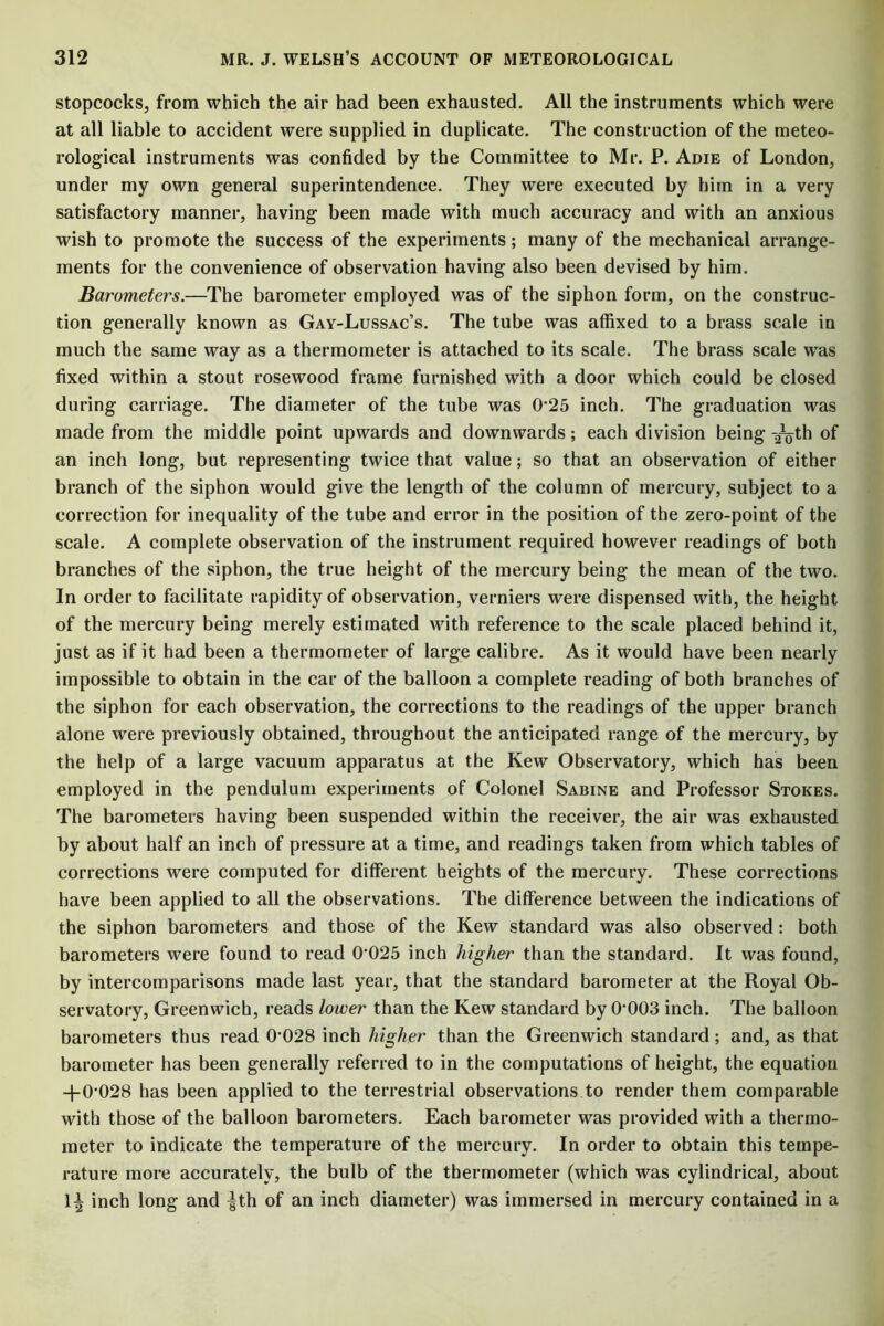 stopcocks, from which the air had been exhausted. All the instruments which were at all liable to accident were supplied in duplicate. The construction of the meteo- rological instruments was confided by the Committee to Mr. P. Adie of London, under my own general superintendence. They were executed by him in a very satisfactory manner, having been made with much accuracy and with an anxious wish to promote the success of the experiments; many of the mechanical arrange- ments for the convenience of observation having also been devised by him. Barometers.—The barometer employed was of the siphon form, on the construc- tion generally known as Gay-Lussac’s. The tube was affixed to a brass scale in much the same way as a thermometer is attached to its scale. The brass scale was fixed within a stout rosewood frame furnished with a door which could be closed during carriage. The diameter of the tube was 0'25 inch. The graduation was made from the middle point upwards and downwards; each division being -2^th of an inch long, but representing twice that value; so that an observation of either branch of the siphon would give the length of the column of mercury, subject to a correction for inequality of the tube and error in the position of the zero-point of the scale. A complete observation of the instrument required however readings of both branches of the siphon, the true height of the mercury being the mean of the two. In order to facilitate rapidity of observation, verniers were dispensed with, the height of the mercury being merely estimated with reference to the scale placed behind it, just as if it had been a thermometer of large calibre. As it would have been nearly impossible to obtain in the car of the balloon a complete reading of both branches of the siphon for each observation, the corrections to the readings of the upper branch alone were previously obtained, throughout the anticipated range of the mercury, by the help of a large vacuum apparatus at the Kew Observatory, which has been employed in the pendulum experiments of Colonel Sabine and Professor Stokes. The barometers having been suspended within the receiver, the air was exhausted by about half an inch of pressure at a time, and readings taken from which tables of corrections were computed for different heights of the mercury. These corrections have been applied to all the observations. The difference between the indications of the siphon barometers and those of the Kew standard was also observed: both barometers were found to read 0'025 inch higher than the standard. It was found, by intercomparisons made last year, that the standard barometer at the Royal Ob- servatory, Greenwich, reads lower than the Kew standard by 0-003 inch. The balloon barometers thus read 0'028 inch higher than the Greenwich standard; and, as that barometer has been generally referred to in the computations of height, the equation +0-028 has been applied to the terrestrial observations to render them comparable with those of the balloon barometers. Each barometer was provided with a thermo- meter to indicate the temperature of the mercury. In order to obtain this tempe- rature more accurately, the bulb of the thermometer (which was cylindrical, about 1± inch long and |th of an inch diameter) was immersed in mercury contained in a