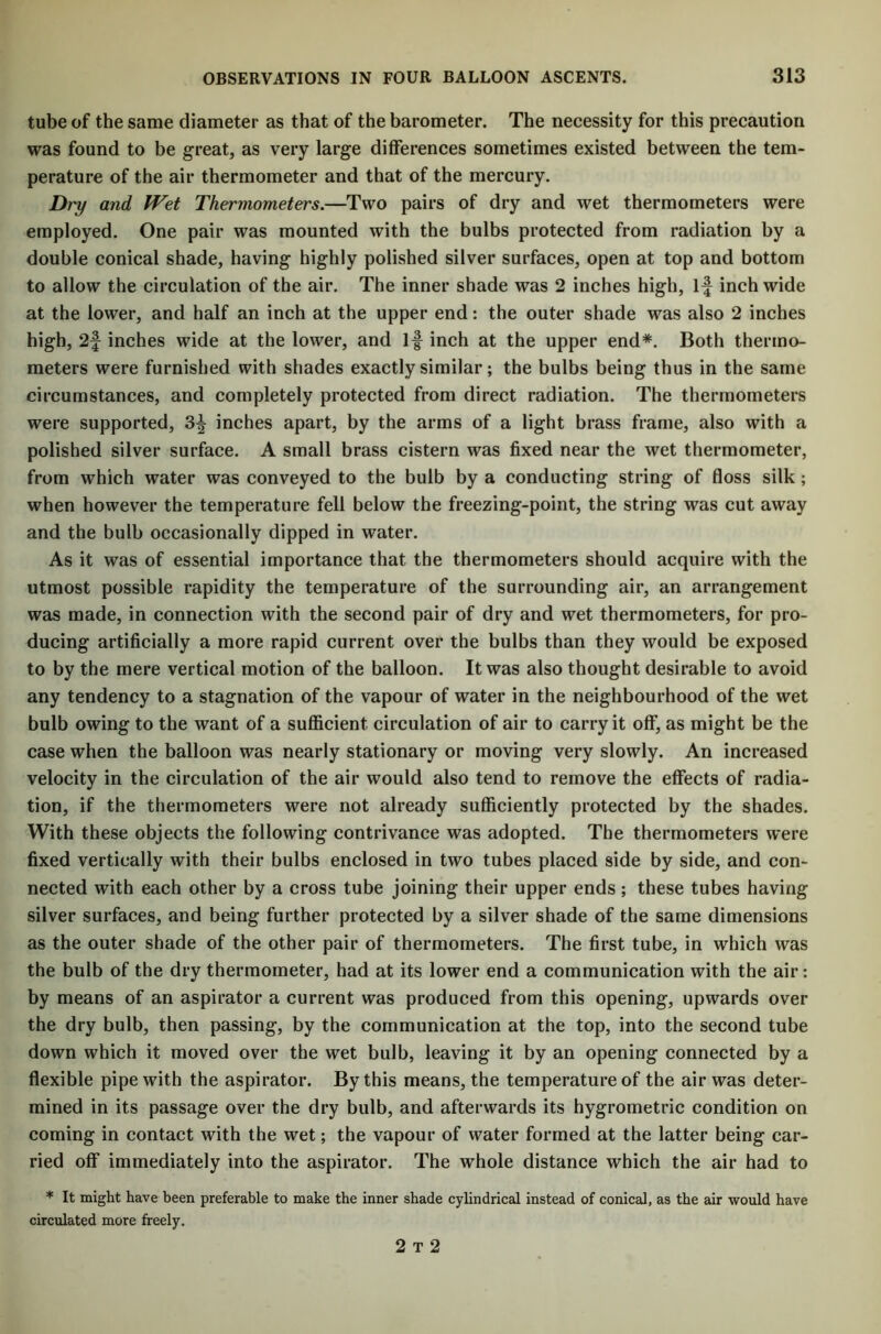 tube of the same diameter as that of the barometer. The necessity for this precaution was found to be great, as very large differences sometimes existed between the tem- perature of the air thermometer and that of the mercury. Dry and Wet Thermometers.—Two pairs of dry and wet thermometers were employed. One pair was mounted with the bulbs protected from radiation by a double conical shade, having highly polished silver surfaces, open at top and bottom to allow the circulation of the air. The inner shade was 2 inches high, if inch wide at the lower, and half an inch at the upper end: the outer shade was also 2 inches high, 2f inches wide at the lower, and If inch at the upper end*. Both thermo- meters were furnished with shades exactly similar; the bulbs being thus in the same circumstances, and completely protected from direct radiation. The thermometers were supported, 3f inches apart, by the arms of a light brass frame, also with a polished silver surface. A small brass cistern was fixed near the wet thermometer, from which water was conveyed to the bulb by a conducting string of floss silk ; when however the temperature fell below the freezing-point, the string was cut away and the bulb occasionally dipped in water. As it was of essential importance that the thermometers should acquire with the utmost possible rapidity the temperature of the surrounding air, an arrangement was made, in connection with the second pair of dry and wet thermometers, for pro- ducing artificially a more rapid current over the bulbs than they would be exposed to by the mere vertical motion of the balloon. It was also thought desirable to avoid any tendency to a stagnation of the vapour of water in the neighbourhood of the wet bulb owing to the want of a sufficient circulation of air to carry it off, as might be the case when the balloon was nearly stationary or moving very slowly. An increased velocity in the circulation of the air would also tend to remove the effects of radia- tion, if the thermometers were not already sufficiently protected by the shades. With these objects the following contrivance was adopted. The thermometers were fixed vertically with their bulbs enclosed in two tubes placed side by side, and con- nected with each other by a cross tube joining their upper ends ; these tubes having silver surfaces, and being further protected by a silver shade of the same dimensions as the outer shade of the other pair of thermometers. The first tube, in which was the bulb of the dry thermometer, had at its lower end a communication with the air: by means of an aspirator a current was produced from this opening, upwards over the dry bulb, then passing, by the communication at the top, into the second tube down which it moved over the wet bulb, leaving it by an opening connected by a flexible pipe with the aspirator. By this means, the temperature of the air was deter- mined in its passage over the dry bulb, and afterwards its hygrometric condition on coming in contact with the wet; the vapour of water formed at the latter being car- ried off immediately into the aspirator. The whole distance which the air had to * It might have been preferable to make the inner shade cylindrical instead of conical, as the air would have circulated more freely. 2 t 2