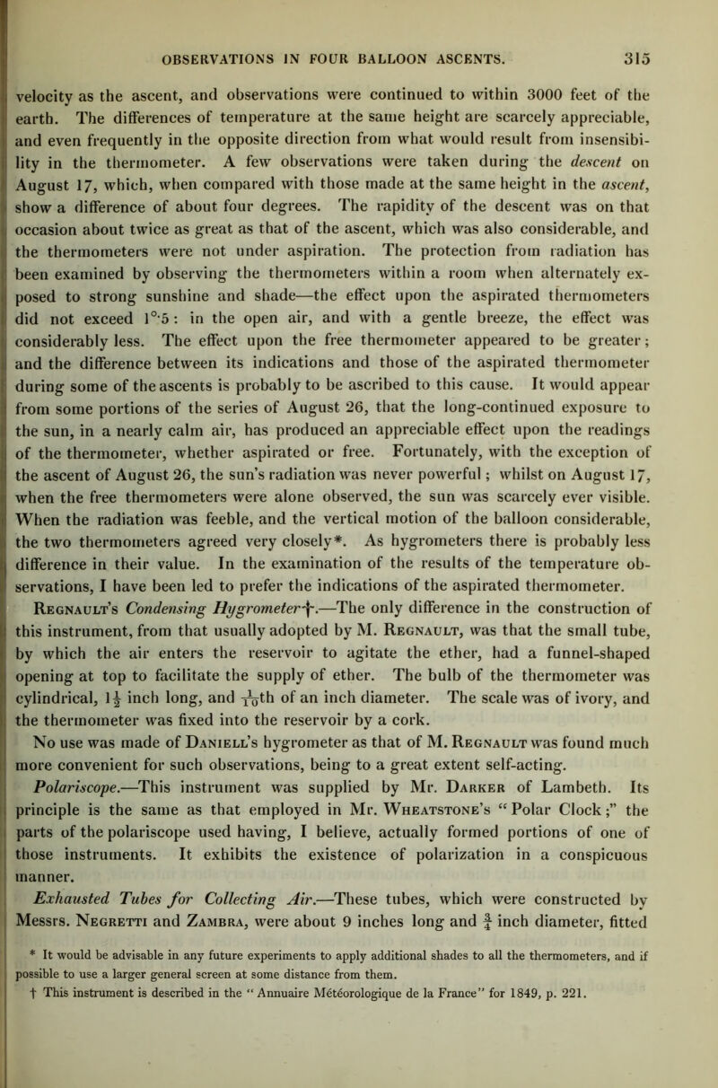 velocity as the ascent, and observations were continued to within 3000 feet of the earth. The differences of temperature at the same height are scarcely appreciable, and even frequently in the opposite direction from what would result from insensibi- lity in the thermometer. A few observations were taken during the descent on August 17, which, when compared with those made at the same height in the ascent, show a difference of about four degrees. The rapidity of the descent was on that occasion about twice as great as that of the ascent, which was also considerable, and the thermometers were not under aspiration. The protection from radiation has been examined by observing the thermometers within a room when alternately ex- posed to strong sunshine and shade—the effect upon the aspirated thermometers did not exceed 10,5 : in the open air, and with a gentle breeze, the effect was considerably less. The effect upon the free thermometer appeared to be greater; and the difference between its indications and those of the aspirated thermometer during some of the ascents is probably to be ascribed to this cause. It would appear from some portions of the series of August 26, that the long-continued exposure to the sun, in a nearly calm air, has produced an appreciable effect upon the readings of the thermometer, whether aspirated or free. Fortunately, with the exception of the ascent of August 26, the sun’s radiation was never powerful; whilst on August 17, when the free thermometers were alone observed, the sun was scarcely ever visible. When the radiation was feeble, and the vertical motion of the balloon considerable, the two thermometers agreed very closely*. As hygrometers there is probably less difference in their value. In the examination of the results of the temperature ob- servations, I have been led to prefer the indications of the aspirated thermometer. Regnault’s Condensing Hygrometer^.—The only difference in the construction of this instrument, from that usually adopted by M. Regnault, was that the small tube, by which the air enters the reservoir to agitate the ether, had a funnel-shaped opening at top to facilitate the supply of ether. The bulb of the thermometer was cylindrical, 1| inch long, and -y^th of an inch diameter. The scale was of ivory, and the thermometer was fixed into the reservoir by a cork. No use was made of Daniell’s hygrometer as that of M. Regnault was found much more convenient for such observations, being to a great extent self-acting. Polariscope.—This instrument was supplied by Mr. Darker of Lambeth. Its principle is the same as that employed in Mr. Wheatstone’s “ Polar Clockthe parts of the polariscope used having, I believe, actually formed portions of one of those instruments. It exhibits the existence of polarization in a conspicuous manner. Exhausted Tubes for Collecting Air.—These tubes, which were constructed by Messrs. Negretti and Zambra, were about 9 inches long and f inch diameter, fitted * It would be advisable in any future experiments to apply additional shades to all the thermometers, and if possible to use a larger general screen at some distance from them. t This instrument is described in the “ Annuaire Meteorologique de la France’' for 1849, p. 221.