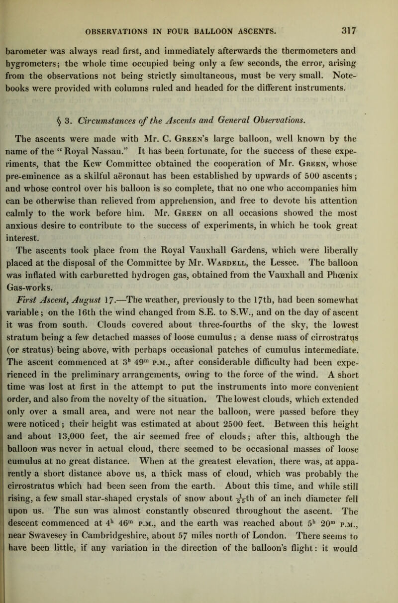 barometer was always read first, and immediately afterwards the thermometers and hygrometers; the whole time occupied being only a few seconds, the error, arising from the observations not being strictly simultaneous, must be very small. Note- books were provided with columns ruled and headed for the different instruments. 3. Circumstances of the Ascents and General Observations. The ascents were made with Mr. C. Green’s large balloon, well known by the name of the “Royal Nassau.” It has been fortunate, for the success of these expe- riments, that the Kew Committee obtained the cooperation of Mr. Green, whose pre-eminence as a skilful aeronaut has been established by upwards of 500 ascents; and whose control over his balloon is so complete, that no one who accompanies him can be otherwise than relieved from apprehension, and free to devote his attention calmly to the work before him. Mr. Green on all occasions showed the most anxious desire to contribute to the success of experiments, in which he took great interest. The ascents took place from the Royal Vauxhall Gardens, which were liberally placed at the disposal of the Committee by Mr. Wardell, the Lessee. The balloon was inflated with carburetted hydrogen gas, obtained from the Vauxhall and Phoenix Gas-works. First Ascent, August 17-—The weather, previously to the 17th, had been somewhat variable; on the 16th the wind changed from S.E. to S.W., and on the day of ascent it was from south. Clouds covered about three-fourths of the sky, the lowest stratum being a few detached masses of loose cumulus; a dense mass of cirrostratus (or stratus) being above, with perhaps occasional patches of cumulus intermediate. The ascent commenced at 3h 49ra p.m., after considerable difficulty had been expe- rienced in the preliminary arrangements, owing to the force of the wind. A short : time was lost at first in the attempt to put the instruments into more convenient order, and also from the novelty of the situation. The lowest clouds, which extended only over a small area, and were not near the balloon, were passed before they were noticed; their height was estimated at about 2500 feet. Between this height and about 13,000 feet, the air seemed free of clouds; after this, although the balloon was never in actual cloud, there seemed to be occasional masses of loose cumulus at no great distance. When at the greatest elevation, there was, at appa- rently a short distance above us, a thick mass of cloud, which was probably the cirrostratus which had been seen from the earth. About this time, and while still : rising, a few small star-shaped crystals of snow about -^th of an inch diameter fell upon us. The sun was almost constantly obscured throughout the ascent. The descent commenced at 4h 46m p.m., and the earth was reached about 5h 20m p.m., near Swavesey in Cambridgeshire, about 57 miles north of London. There seems to have been little, if any variation in the direction of the balloon’s flight: it would