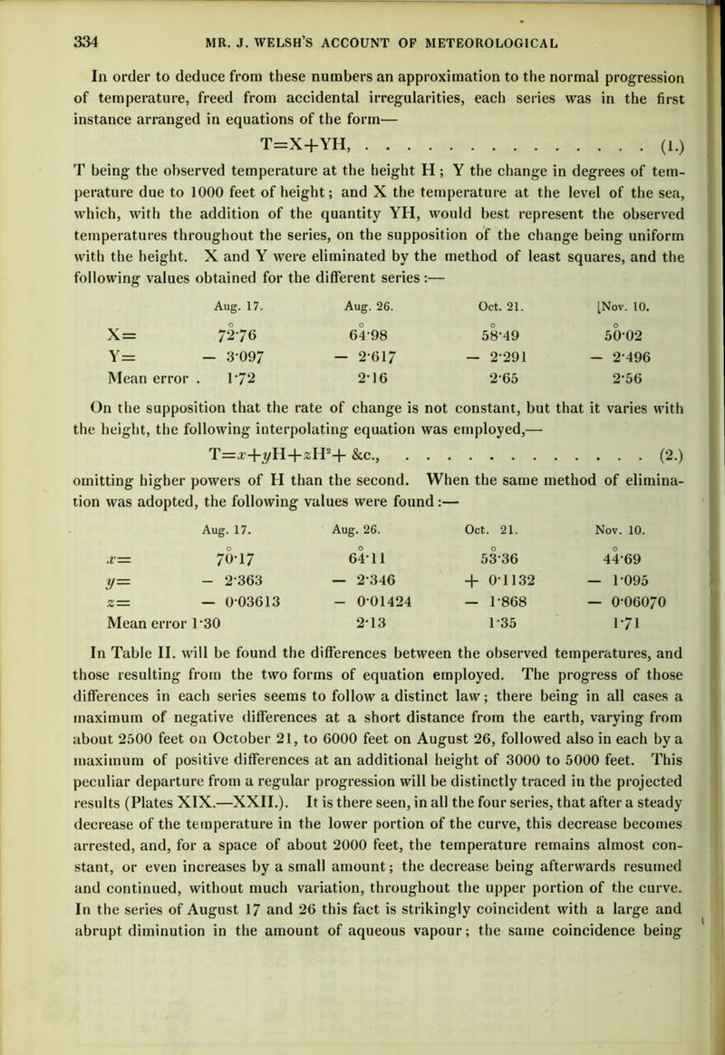 In order to deduce from these numbers an approximation to the normal progression of temperature, freed from accidental irregularities, each series was in the first instance arranged in equations of the form— T=X+YH, (l.) T being the observed temperature at the height H; Y the change in degrees of tem- perature due to 1000 feet of height; and X the temperature at the level of the sea, which, with the addition of the quantity YH, would best represent the observed temperatures throughout the series, on the supposition of the change being uniform with the height. X and Y were eliminated by the method of least squares, and the following values obtained for the different series:— Aug. 17. Aug. 26. Oct. 21. [Nov. 10. X= 7276 64-98 58-49 50-02 Y= - 3-097 — 2-617 — 2-291 - 2-496 Mean error . 1*72 2-16 2-65 2-56 On the supposition that the rate of change is not constant, but that it varies with the height, the following interpolating equation was employed,— T=^+3/H+zH24- &c., (2.) omitting higher powers of H than the second. When the same method of elimina- tion was adopted, the following values were found Aug. 17. Aug. 26. Oct. 21. Nov. 10. .r= 70-17 64-11 53-36 44-69 y= - 2-363 — 2-346 + 0-1132 — 1-095 *= — 0-03613 - 0-01424 - 1-868 — 0-06070 Mean error 1’30 2-13 1-35 171 In Table II. will be found the differences between the observed temperatures, and those resulting from the two forms of equation employed. The progress of those differences in each series seems to follow a distinct law; there being in all cases a maximum of negative differences at a short distance from the earth, varying from about 2500 feet on October 21, to 6000 feet on August 26, followed also in each by a maximum of positive differences at an additional height of 3000 to 5000 feet. This peculiar departure from a regular progression will be distinctly traced in the projected results (Plates XIX.—XXII.). It is there seen, in all the four series, that after a steady decrease of the temperature in the lower portion of the curve, this decrease becomes arrested, and, for a space of about 2000 feet, the temperature remains almost con- stant, or even increases by a small amount; the decrease being afterwards resumed and continued, without much variation, throughout the upper portion of the curve. In the series of August 17 and 26 this fact is strikingly coincident with a large and abrupt diminution in the amount of aqueous vapour; the same coincidence being