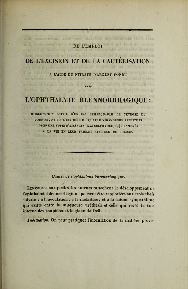 DE L’EMPLOI « DE L’EXCISION ET DE Là CAUTÉRISATION A L’AIDE DU NITRATE D’ARGENT FONDU D4RS L’OPHTHALMIE BLENNORRHAGIQUE ; DISSERTATION SDIVIE d’uN CAS REMARQUABLE DE NÉVROSE DU POUMON, ET DE l’hISTOIRE DE QUATRE VIDANGEURS ASPHYXIÉS DANS UNE FOSSE d’aISANCES (gAZ SDLFHYDRIQUE) , RAMENÉS A LA VIE EN LEUR FAISANT RESPIRER DU CHLORE. Cames de l’ophthalmie blennorrhagiquCi Les causes auxquelles les auteurs rattachent le développement de l’ophthalmie blennorrhagique peuvent être rapportées aux trois chefs suivans : à l’inoculation, à la métastase, et à la liaison sympathique qui existe entre la muqueuse uréthrale et celle qui revêt la face interne des paupières et le globe de l’œil. Inoculation. On peut pratiquer l’inoculation de la matière prove- I