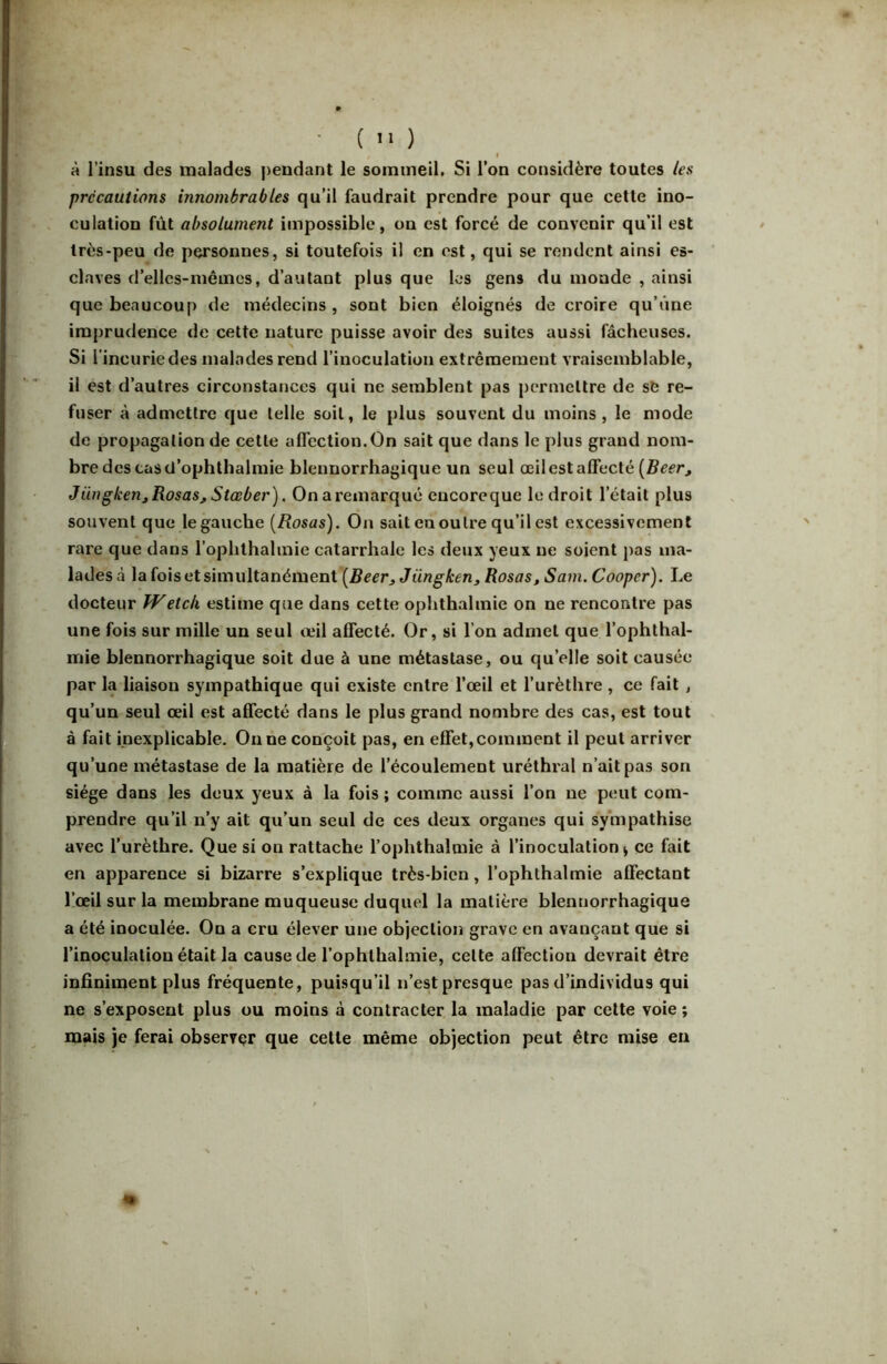 à l’insu des malades pendant le soimnetl. Si l’on considère toutes ies précautions innombrables qu’il faudrait prendre pour que cette ino- culation fût absolument impossible, on est forcé de convenir qu’il est très-peu de personnes, si toutefois il en est, qui se rendent ainsi es- claves d’elles-niêincs, d’autant plus que les gens du inonde , ainsi que beaucoup de médecins, sont bien éloignés de croire qu’une imprudence de cette nature puisse avoir des suites aussi fâcheuses. Si 1' incurie des malades rend l’inoculation extrêmement vraisemblable, il est d’autres circonstances qui ne semblent pas permettre de sb re- fuser à admettre que telle soit, le plus souvent du moins, le mode de propagation de cette affection.On sait que dans le plus grand nom- bre des tas cl’ophthalmie blennorrhagique un seul œil est affecté (fieer, Jüngkeuj Rosas, Stœber). On a remarqué eucoreque le droit l’était plus souvent que le gauche [Rosas). On sait en outre qu’il est excessivement rare que dans l’ophthalmie catarrhale les deux yeux ne soient pas ma- lades à la fols et simultanément Jüngken, Rosas, Sam. Cooper). Le docteur Wetek estime que dans cette ophthalinie on ne rencontre pas une fois sur mille un seul œil affecté. Or, si l’on admet que l’ophthal- mie blennorrhagique soit due à une métastase, ou qu’elle soit causée par la liaison sympathique qui existe entre l’œil et l’urèthre , ce fait , qu’un seul œil est affecté dans le plus grand nombre des cas, est tout à fait inexplicable. Ou ne conçoit pas, en effet, comment il peut arriver qu’une métastase de la matière de l’écoulement uréthral n’ait pas son siège dans les deux yeux à la fois ; comme aussi l’on ne peut com- prendre qu’il n’y ait qu’un seul de ces deux organes qui sympathise avec l’urèthre. Que si on rattache l’ophthalmie à l’inoculation > ce fait en apparence si bizarre s’explique très-bien, l’ophlhalmie affectant l’œil sur la membrane muqueuse duquel la matière blennorrhagique a été inoculée. On a cru élever une objection grave en avançant que si l’inoculation était la cause de l’ophthalmie, cette affection devrait être infiniment plus fréquente, puisqu’il n’est presque pas d’individus qui ne s’exposent plus ou moins à contracter la maladie par cette voie ; mais je ferai observer que celte même objection peut être mise eu