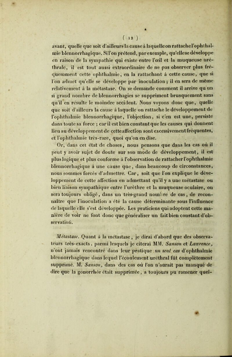 avant, quelle que soit d’ailleurs la cause à laquelle on rattache l’ophlhal- raie blennorrhagique. Si l’on prétend, par exemple, qu’ellese développe en raison de la sympathie qui existe entre l’oeil et la muqueuse uré- thrale, il est tout aussi extraordinaire de ne pas observer plus fré- quemment cette ophlhalmie, en la rattachant à cette cause, que si l’on admet qu’elle se développe par inoculation ; il en sera de même relativement à la métastase. On se demande comment il arrive qu un si grand nombre de blennorrhagies se suppriment brusquement sans qu’il en résulte le moindre accident. Nous voyons donc que, quelle que soit d’ailleurs la cause à laquelle on rattache, le développement de Fophthalmie blennorrhagique, l’objection, si c’en est une, persiste dans toute sa force ; car il est bien constant que les causes qui donnent lieu au développement de cetteafFection sont excessivement fréquentes, et l’ophtlialmie très-rare, quoi qu’on en dise. Or, dans cet état de choses, nous pensons que dans les cas où il peut y avoir sujet de doute sur son mode de développement, il est plus logique et plus conforme à l’observation de rattacher l’ophthalmie blennorrhagique à une cause que, dans beaucoup de circonstances, nous sommes forcés d’admettre. Car, soit que l’on explique le déve- loppement de cette affection en admettant qu’il y a une métastase ou bien liaison sympathique entre l’urèthre et la muqueuse oculaire, on sera toujours obligé, dans un très-grand nombre de cas, de recon- naître que l’inoculation a été la cause déterminante sous rinfluence <le laquelle elle s’est développée. Les praticiens qui adoptent cette ma- nière de voir ne font donc que généraliser un fait bien constant d’ob- servation. Métastase. Quant à la métastase, je dirai d’abord que des observa- teurs très-exacts, parmi lesquels je citerai MM. Sanson et Lawrence^ n’ont jamais rencontré dans leur pratique.un seul cas d’ophthalmie blennorrhagique dans lequel l’écoulement uréthral fût complètement supprimé. M. Sanson, dans des cas où l’on n’aurait pas manqué de dire que la gonorrhée était supprimée, a toujours pu ramener quel-