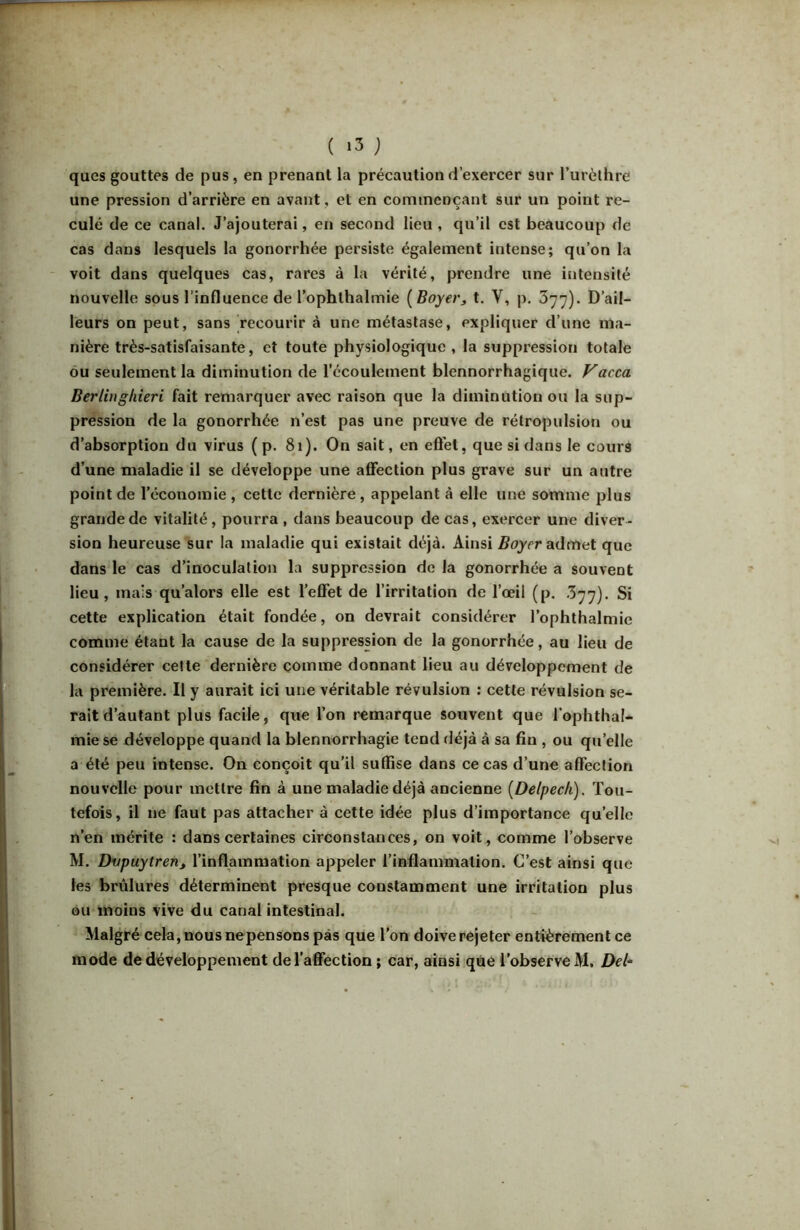ques gouttes de pus, en prenant la précaution d’exercer sur Turèthre une pression d’arrière en avant, et en cominençant sur un point re- culé de ce canal. J’ajouterai, en second lieu , qu’il est beaucoup de cas dans lesquels la gonorrhée persiste également intense; qu’on la - voit dans quelques cas, rares à la vérité, prendre une intensité nouvelle sous l’influence de l’ophthalmie [Boyerj t. V, p. 377). D’ail- leurs on peut, sans recourir à une métastase, expliquer d’une ma- nière très-satisfaisante, et toute physiologique , la suppression totale ou seulement la diminution de l’écoulement blennorrhagique. Vacca Berliug/iieri fait remarquer avec raison que la diminution ou la sup- pression de la gonorrhée n’est pas une preuve de rétropulsion ou d’absorption du virus (p. 81). On sait, en eft'el, que si dans le cours d’une maladie il se développe une affection plus grave sur un autre point de l’économie , cette dernière, appelant à elle une somme plus grande de vitalité, pourra , dans beaucoup de cas, exercer une diver- sion heureuse sur la maladie qui existait déjà. Ainsi admet que dans le cas d’inoculation la suppression de la gonorrhée a souvent lieu, mais qu’alors elle est l’elTet de l’irritation de l’œil (p. 377). Si cette explication était fondée, on devrait considérer l’ophthalmie comme étant la cause de la suppression de la gonorrhée, au lieu de considérer celte dernière comme donnant lieu au développement de la première. Il y aurait ici une véritable révulsion : cette révulsion se- rait d’autant plus facile, que l’on remarque souvent que l’ophthal- mie se développe quand la blennorrhagie tend déjà à sa fin , ou qu’elle a été peu intense. On conçoit qu’il suffise dans ce cas d’une affection nouvelle pour mettre fin à une maladie déjà ancienne [Delpech), Tou- tefois, il ne faut pas attacher à cette idée plus d’importance qu’elle n’en mérite : dans certaines circonstances, on voit, comme l’observe M. Dvpuytren^ l’inflammation appeler l’inflammation. C’est ainsi que les brûlures déterminent presque constamment une irritation plus ou moins vive du canal intestinal. Malgré cela, nous nepensons pas que l’on doive rejeter entièrement ce mode de développement de l’affection ; car, ainsi que l’observe M. Del-