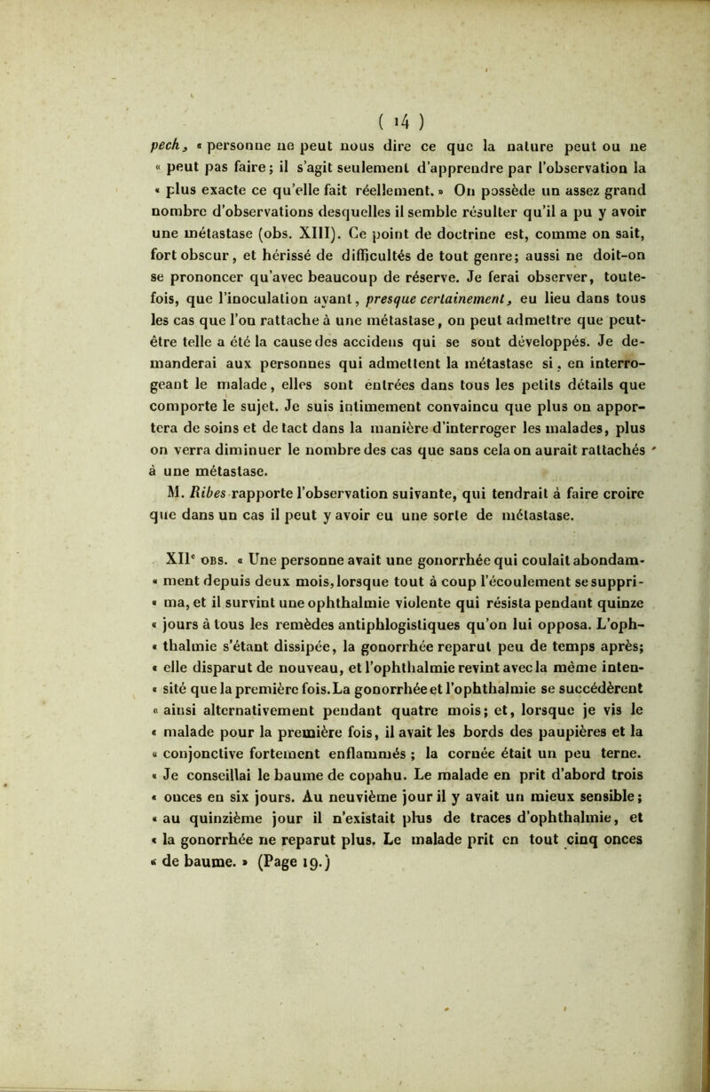 ( »4 ) pechj B personne ue peut nous dire ce que la nature peut ou ne « peut pas faire; il s’agit seulement d’apprendre par l’observation la « plus exacte ce qu’elle fait réellement. » On possède un assez grand nombre d’observations desquelles il semble résulter qu’il a pu y avoir une métastase (obs. XIII). Ce point de doctrine est, comme on sait, fort obscur, et hérissé de difficultés de tout genre; aussi ne doit-on se prononcer qu’avec beaucoup de réserve. Je ferai observer, toute- fois, que l’inoculation ayant, presque certainementj eu lieu dans tous les cas que l’on rattache à une métastase, on peut admettre que peut- être telle a été la cause des accidens qui se sont développés. Je de- manderai aux personnes qui admettent la métastase si, en interro- geant le malade, elles sont entrées dans tous les petits détails que comporte le sujet. Je suis intimement convaincu que plus on appor- tera de soins et de tact dans la manière d’interroger les malades, plus on verra diminuer le nombre des cas que sans cela on aurait rattachés ' à une métastase. M. /Ît7>gs rapporte l’observation suivante, qui tendrait à faire croire que dans un cas il peut y avoir eu une sorte de métastase. XII® oBS. O Une personne avait une gonorrhée qui coulait abondam- « ment depuis deux mois, lorsque tout à coup l’écoulement sesuppri- « ma, et il survint une ophthalmie violente qui résista pendant quinze « jours à tous les remèdes antiphlogistiques qu’on lui opposa. L’oph- « thalmie s’étant dissipée, la gonorrhée reparut peu de temps après; B elle disparut de nouveau, et l’ophthalmie revint avec la même inten- B sité que la première fois. La gonorrhée et l’ophthalmie se succédèrent « ainsi alternativement pendant quatre mois; et, lorsque je vis le B malade pour la première fois, il avait les bords des paupières et la « conjonctive fortement enflammés ; la cornée était un peu terne. « Je conseillai le baume de copahu. Le malade en prit d’abord trois « onces en six jours. Au neuvième jour il y avait un mieux sensible; « au quinzième jour il n’existait phis de traces d’ophthalmie, et B la gonorrhée ne reparut plus. Le malade prit en tout cinq onces t de baume. » (Page 19.)
