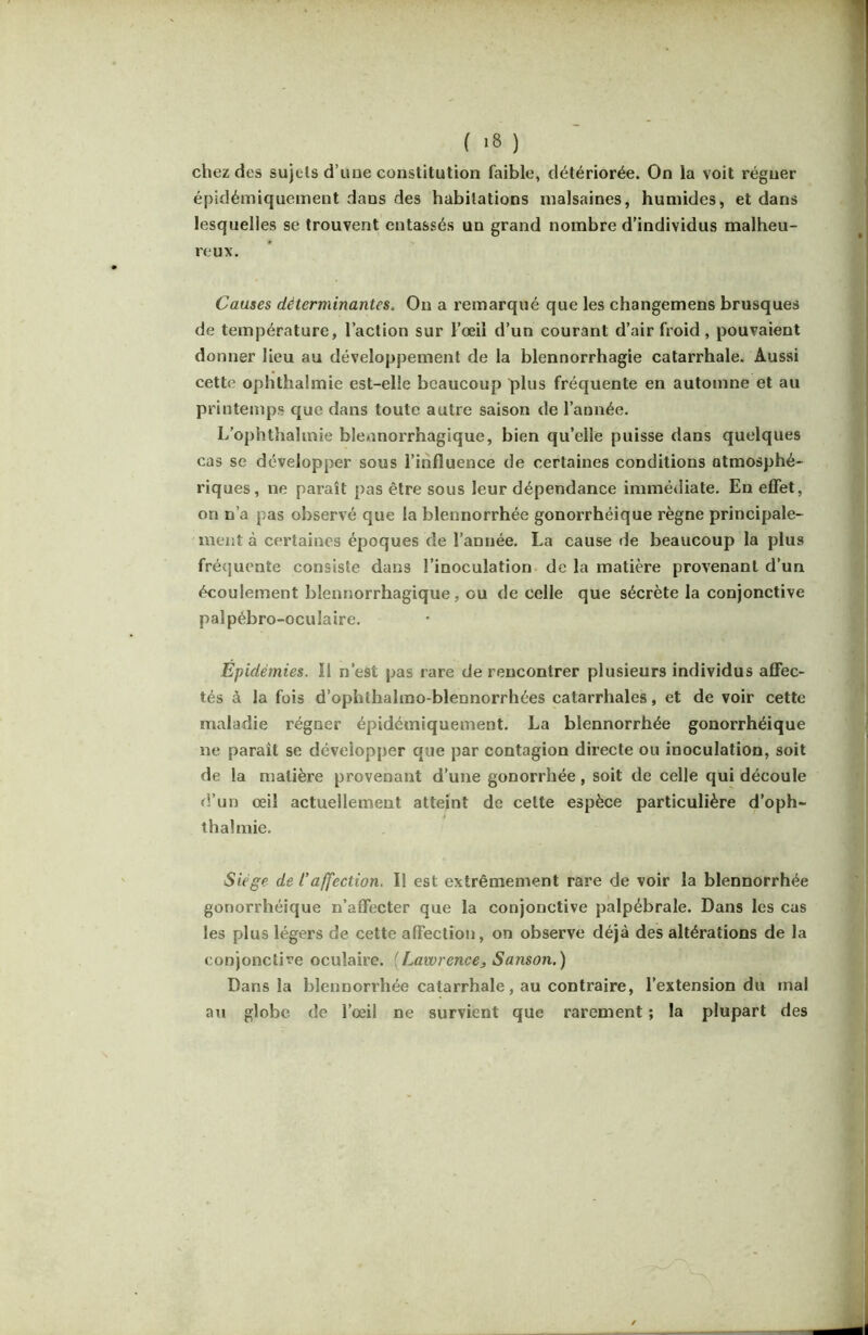 chez des sujets d’uue constitution faible, détériorée. On la voit régner épidémiquement dans des habitations malsaines, humides, et dans lesquelles se trouvent entassés un grand nombre d’individus malheu- reux. Causes déterminantes. On a remarqué que les changemens brusques de température, l’action sur l’œil d’un courant d’air froid, pouvaient donner lieu au développement de la blennorrhagie catarrhale. Aussi cette ophthalmie est-elle beaucoup plus fréquente en automne et au printemps que dans toute autre saison de l’année. L’ophthalmie blennorrhagique, bien qu’elle puisse dans quelques cas se développer sous l’influence de certaines conditions atmosphé- riques, ne paraît pas être sous leur dépendance immédiate. En effet, on n’a pas observé que la blennorrhée gonorrhéique règne principale- ment à certaines époques de l’année. La cause de beaucoup la plus fré(]uente consiste dans l’inoculation de la matière provenant d’un écoulement blennorrhagique, ou de celle que sécrète la conjonctive palpébro-oculaire. Epidémies. Il n’est pas rare de rencontrer plusieurs individus affec- tés à la fois d’ophthalmo-blennorrhées catarrhales, et de voir cette maladie régner épidémiquement. La blennorrhée gonorrhéique ne paraît se développer que par contagion directe ou inoculation, soit de la matière provenant d’une gonorrhée , soit de celle qui découle d’un œil actuellement atteint de cette espèce particulière d’oph- thalmie. Siège de raffection. Il est extrêmement rare de voir la blennorrhée gonorrhéique n’affecter que la conjonctive palpébrale. Dans les cas les plus légers de cette affection, on observe déjà des altérations de la conjonctive oculaire. {Lawrence, Sanson.) Dans la blennorrhée catarrhale, au contraire, l’extension du mal au globe de l’œil ne survient que rarement ; la plupart des