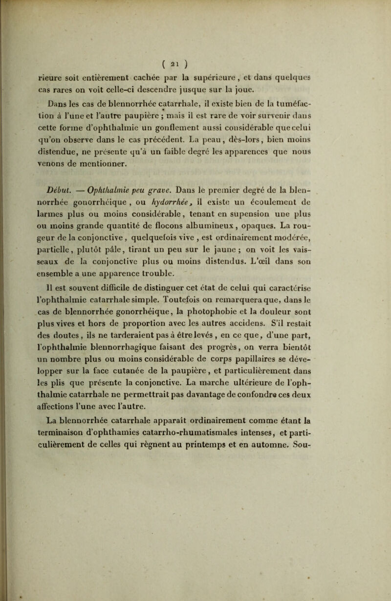 rieure soit entièrement cachée par la supérieure, et dans quelques cas rares on voit celle-ci descendre jusque sur la joue. Dans les cas de blennorrhée catarrhale, il existe bien de la tuméfac- tion à l’une et l’autre paupière ; mais il est rare de voir survenir dans cette forme d’ophthalmie un gonflement aussi considérable que celui qu’on observe dans le cas précédent. La peau, dès-lors, bien moins distendue, ne présente qu’à un faible degré les apparences que nous venons de mentionner. Début. — Ophtlialinie peu grave. Dans le premier degré de la blen- norrhée gonorrhéique , ou hydorriiée, il existe un écoulement de larmes plus ou moins considérable, tenant en supension une plus ou moins grande quantité de flocons albumineux, opaques. La rou- geur de la conjonctive, quelquefois vive , est ordinairement modérée, partielle, plutôt pâle, tirant un peu sur le jaune; on voit les vais- seaux de la conjonctive plus ou moins distendus. L’œil dans son ensemble a une apparence trouble. 11 est souvent difficile de distinguer cet état de celui qui caractérise l’ophthalmie catarrhale simple. Toutefois on remarquera que, dans le cas de blennorrhée gonorrhéique, la photophobie et la douleur sont plus vives et hors de proportion avec les autres accidens. S’il restait des doutes , ils ne tarderaient pas à être levés , en ce que, d’une part, l'ophthalmie bleunorrhagique faisant des progrès, on verra bientôt un nombre plus ou moins considérable de corps papillaires se déve- lopper sur la face cutanée de la paupière, et particulièrement dans les plis que présente la conjonctive. La marche ultérieure de l’oph- thalmie catarrhale ne permettrait pas davantage de confondre ces deux affections l’une avec l’autre. La blennorrhée catarrhale apparait ordinairement comme étant la terminaison d’ophthamies calarrho-rhuraatismales intenses, et parti- culièrement de celles qui régnent au printemps et en automne. Sou-