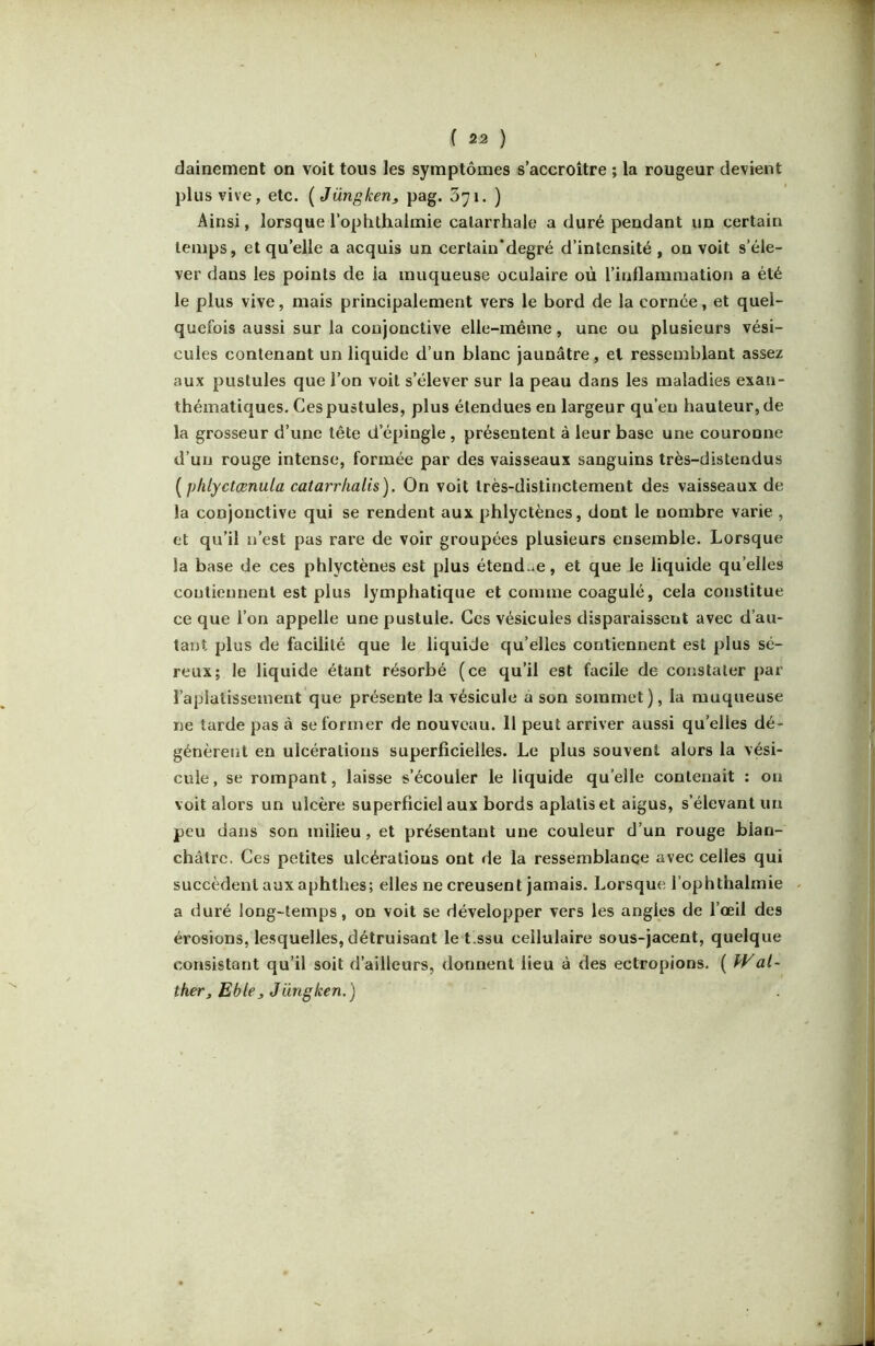 ( 23 ) dainement on voit tous les symptômes s’accroître ; la rougeur devient plus vive, etc. [Jüngken^ pag. Syi. ) Ainsi, lorsque l’oplithalmie catarrhale a duré pendant un certain temps, et qu’elle a acquis un certain'degré d’intensité , on voit s’éle- ver dans les points de ia muqueuse oculaire où l’inflammation a été le plus vive, mais principalement vers le bord de la cornée, et quel- quefois aussi sur la conjonctive elle-même, une ou plusieurs vési- cules contenant un liquide d’un blanc jaunâtre, et ressemblant assez aux pustules que l’on voit s’élever sur la peau dans les maladies exan- thématiques. Ces pustules, plus étendues en largeur qu’en hauteur, de la grosseur d’une tête d’épingle , présentent à leur base une couronne d’un rouge intense, formée par des vaisseaux sanguins très-distendus [pliiyctœnula catarrhalis). On voit très-distinctement des vaisseaux de la conjonctive qui se rendent aux phlyctènes, dont le nombre varie , et qu’il n’est pas rare de voir groupées plusieurs ensemble. Lorsque la base de ces phlyctènes est plus étend .e, et que le liquide qu’elles contiennent est plus lymphatique et comme coagulé, cela constitue ce que l’on appelle une pustule. Ces vésicules disparaissent avec d’au- tant plus de facilité que le liquide qu’elles contiennent est plus sé- reux; le liquide étant résorbé (ce qu’il est facile de constater par l’aplatissement que présente la vésicule à son sommet), la muqueuse ne tarde pas à se former de nouveau. Il peut arriver aussi qu’elles dé- génèrent en ulcérations superficielles. Le plus souvent alors la vési- cule, se rompant, laisse s’écouler le liquide qu’elle contenait : on voit alors un ulcère superficiel aux bords aplatis et aigus, s’élevant un peu dans son milieu, et présentant une couleur d’un rouge blan- châtre. Ces petites ulcératious ont de la ressemblance avec celles qui succèdent aux aphthes; elles ne creusent jamais. Lorsque l’ophthalmie ^ a duré long-temps, on voit se développer vers les angles de l’œil des érosions, le.squelles, détruisant le t.ssu cellulaire sous-jacent, quelque consistant qu’il soit d’ailleurs, donnent lieu à des ectropions. ( kVat- ther, Eblej Jüngken. )