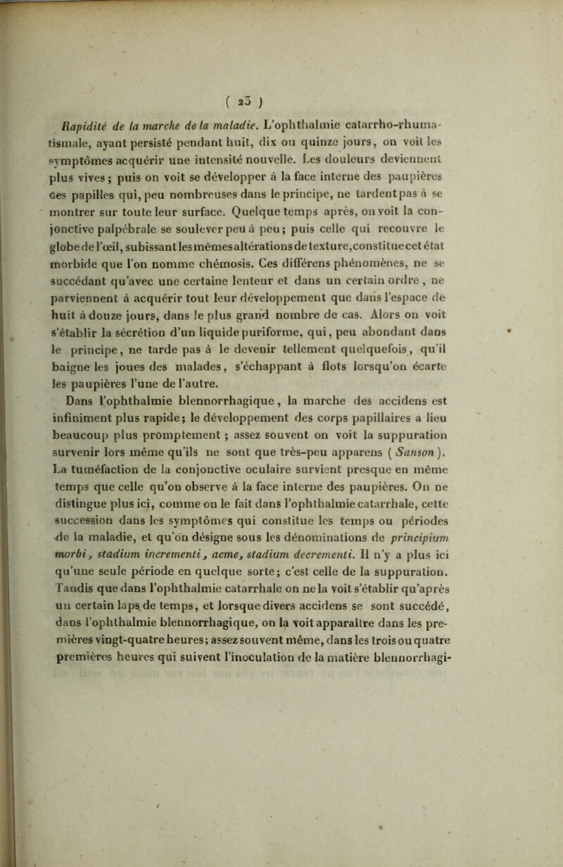 Rapidité de la marche de la maladie. L’ophthalmie catarrho-rhunia* tismale, ayant persisté pendant huit, dix on quinze jours, on voit les symptômes acquérir une intensité nouvelle. Les douleurs deviennent plus vives ; puis on voit se développer à la face interne des paupières ces papilles qui, peu nombreuses dans le principe, ne tardentpasà se montrer sur toute leur surface. Quelque temps après, on voit la con- jonctive palpébrale se soulever peu à peu; puis celle qui recouvre le globe de l’œil, subissant lesinêmesaltérationsde texture,constituecet étal morbide que l’on nomme chémosis. Ces différens phénomènes, ne se succédant qu’avec une certaine lenteur et dans un certain ordre , ne parviennent à acquérir tout leur développement que dans l’espace de huit à douze jours, dans le plus grand nombre de cas. Alors on voit s’établir la sécrétion d’un liquidepuriforme, qui, peu abondant dans le principe, ne tarde pas à le devenir tellement quelquefois, qu’il baigne les joues des malades, s’échappant à flots lorsqu’on écarte les paupières l’une de l’autre. Dans l’ophthalmie blennorrhagique, la marche des accidens est infiniment plus rapide; le développement des corps papillaires a lieu beaucoup plus promptement ; assez souvent on voit la suppuration survenir lors même qu’ils ne sont que très-peu apparens ( Sanson). La tuméfaction de la conjonctive oculaire survient presque en même temps que celle qu’on observe à la face interne des paupières. On ne distingue plus ici, comme on le fait dans l’ophthalmie catarrhale, cette succession dans les symptômes qui constitue les temps ou périodes de la maladie, et qu’on désigne sous les dénominations de principium morbi, stadium incrementi^ acme, stadium decrementi. Il n’y a plus ici qu’une seule période en quelque sorte; c’est celle de la suppuration. Tandis que dans l’oplithalmie catarrhale on ne la voit s’établir qu’après un certain laps.de temps, et lorsque divers accidens se sont succédé, dans l’ophlhalraie blennorrhagique, on la voit apparaître dans les pre- mières vingt-quatre heures ; assez souvent même, dans les trois ou quatre premières heures qui suivent l’inoculation de la matière blennorrhagi- /