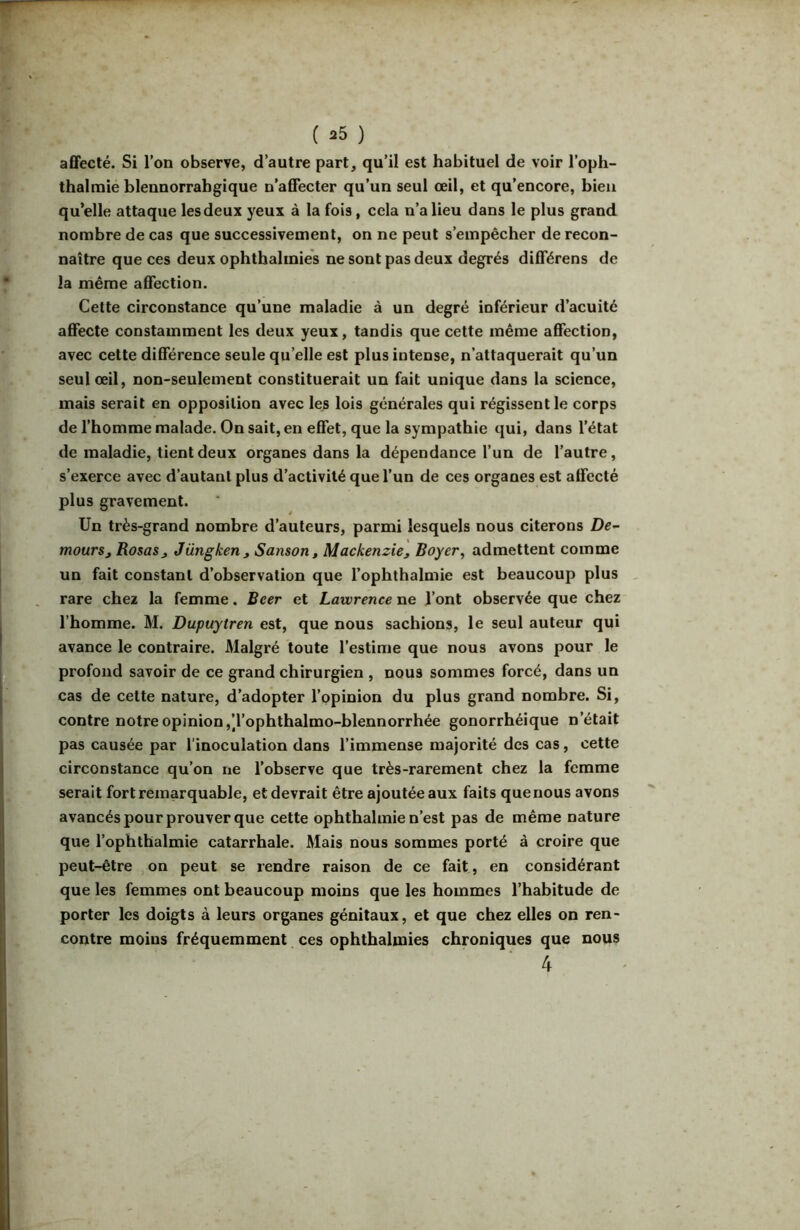 affecté. Si l’on observe, d’autre part, qu’il est habituel de voir l’oph- thalraie bleuuorrabgique n’affecter qu’un seul œil, et qu’encore, bien qu’elle attaque lesdeux yeux à la fois, cela n’a lieu dans le plus grand nombre de cas que successivement, on ne peut s’empêcher de recon- naître que ces deux ophthalinies ne sont pas deux degrés différens de la même affection. Cette circonstance qu’une maladie à un degré inférieur d’acuité affecte constamment les deux yeux, tandis que cette même affection, avec cette différence seule qu’elle est plus intense, n’attaquerait qu’un seul œil, non-seulement constituerait un fait unique dans la science, mais serait en opposition avec les lois générales qui régissent le corps de l’homme malade. On sait, en effet, que la sympathie qui, dans l’état de maladie, tient deux organes dans la dépendance l’un de l’autre, s’exerce avec d’autant plus d’activité que l’un de ces organes est affecté plus gravement. Un très-grand nombre d’auteurs, parmi lesquels nous citerons De- mourSj RosaSj Jüngken, Sanson, Mackenzie, Boyer, admettent comme un fait constant d’observation que l’ophthalmie est beaucoup plus , rare chez la femme. Beer et Lawrence ne l’ont observée que chez l’homme. M. Dupuytren est, que nous sachions, le seul auteur qui avance le contraire. Malgré toute l’estime que nous avons pour le profond savoir de ce grand chirurgien , nous sommes forcé, dans un cas de cette nature, d’adopter l’opinion du plus grand nombre. Si, contre notre opinion ,Tophthalmo-blennorrhée gonorrhéique n’était pas causée par l’inoculation dans l’immense majorité des cas, cette circonstance qu’on ne l’observe que très-rarement chez la femme serait fort remarquable, et devrait être ajoutée aux faits que nous avons avancés pour prouver que cette ophthalmie n’est pas de même nature que l’ophthalmie catarrhale. Mais nous sommes porté à croire que peut-être on peut se rendre raison de ce fait, en considérant que les femmes ont beaucoup moins que les hommes l’habitude de porter les doigts à leurs organes génitaux, et que chez elles on ren- contre moins fréquemment ces ophthalmies chroniques que nous 4